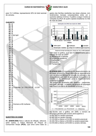 CURSO DE MATEMÁTICA HAMILTON E ALEX
169
para 13,1 milhões, representando 32% do total nacional
de veículos.
GABARITO
01. C
02. B
03. A
04. D
05. A
06. E
07. F F F V F
08. C
09. E
10. B
11. E
12. B
13. B
14. C
15. D
16. B
17. D
18. D
19. E
20. E
21. C
22. C
23. D
24. B
25. B
26. D
27. D
28. D
29. D
30. D
31. B
32. B
33. A
34. A
35. a) 3 milhões b) 1.333.333,33 c) 2,67
36. C
37. D
38. E
39. E
40. D
41. C
42. D
43. E
44. 40 homens e 80 mulheres
45. D
46. D
47. C
QUESTÕES DO ENEM
01. (ENEM-2009) Para o cálculo da inflação, utiliza-se,
entre outros, o Índice Nacional de Preços ao
Consumidor Amplo (IPCA), que toma como base os
gastos das famílias residentes nas áreas urbanas, com
rendimentos mensais compreendidos entre um e
quarenta salários mínimos. O gráfico a seguir mostra as
variações do IPCA de quatro capitais brasileiras no mês
de maio de 2008.
Com base no gráfico, qual item foi determinante para a
inflação de maio de 2008?
A) Alimentação e bebidas.
B) Artigos de residência.
C) Habitação.
D) Vestuário.
E) Transportes.
02.(ENEM-2009) A importância do desenvolvimento da
atividade turística no Brasil relaciona-se especialmente
com os possíveis efeitos na redução da pobreza e das
desigualdades por meio da geração de novos postos de
trabalho e da contribuição para o desenvolvimento
sustentável regional.
No gráfico são mostrados três cenários – pessimista,
previsível, otimista – a respeito da geração de empregos
pelo desenvolvimento de atividades turísticas.
De acordo com o gráfico, em 2009, o número de
empregos gerados pelo turismo será superior a
A) 602.900 no cenário previsível.
B) 660.000 no cenário otimista.
C) 316.000 e inferior a 416.000 no cenário previsível.
D) 235.700 e inferior a 353.800 no cenário pessimista.
E) 516.000 e inferior a 616.000 no cenário otimista.
 