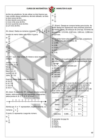 17
de litro da substância. Se ele utilizar os dois frascos que
mais contêm dessa substância, ele terá utilizado, ao todo:
a) dois nonos de litro.
b) dois dezoito avos de litro.
c) nove vinte avos de litro.
d) nove quarenta avos de litro.
e) um nono de litro.
24. (Uece) Dados os números racionais
3
,
7
5
,
6
4
9
e
3
,
5
a
divisão do menor deles pelo maior é igual a
a)
27
.
28
b)
18
.
25
c)
18
.
35
d)
20
.
27
25. (G1 - cp2) Veja a lista de meses e seus respectivos
códigos:
Janeiro: 7.1.10
Fevereiro: 9.2.6
Março: 5.3.13
Abril: 5.4.1
Maio: 4.5.13
Junho: 5.6.10
Julho: 5.7.10
Qual é o código para o mês de Agosto?
a) 8.6.1
b) 6.7.10
c) 5.8.10
d) 6.8.1
26. (Uerj) O segmento XY, indicado na reta numérica
abaixo, está dividido em dez segmentos congruentes
pelos pontos A, B, C, D, E, F, G, H e I.
Admita que X e Y representem, respectivamente, os
números
1
6
e
3
.
2
O ponto D representa o seguinte número:
a)
1
5
b)
8
15
c)
17
30
d)
7
10
27. (Enem) Deseja-se comprar lentes para óculos. As
lentes devem ter espessuras mais próximas possíveis
da medida 3 mm. No estoque de uma loja, há lentes de
espessuras: 3,10 mm; 3,021mm; 2,96 mm; 2,099 mm
e 3,07 mm.
Se as lentes forem adquiridas nessa loja, a espessura
escolhida será, em milímetros, de
a) 2,099.
b) 2,96.
c) 3,021.
d) 3,07.
e) 3,10.
28. (Fgv) A raiz quadrada da diferença entre a dízima
periódica 0,444... e o decimal de representação finita
10 vezes
0,444...4
64 7 48
é igual a 1 dividido por
a) 90.000.
b) 120.000.
c) 150.000.
d) 160.000.
e) 220.000.
29. (G1 - cftmg) Um grupo de alunos cria um jogo de
cartas, em que cada uma apresenta uma operação
com números racionais. O ganhador é aquele que
obtiver um número inteiro como resultado da soma de
suas cartas. Quatro jovens ao jogar receberam as
seguintes cartas:
1ª carta 2ª carta
Maria
4
1,333...
5

7
1,2
3

Selton
1
0,222...
5

1
0,3
6

Tadeu
3
1,111...
10

8
1,7
9

Valentina
7
0,666...
2

1
0,1
2

O vencedor do jogo foi
a) Maria.
b) Selton.
c) Tadeu.
d) Valentina.
 