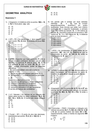 CURSO DE MATEMÁTICA HAMILTON E ALEX
178
GEOMETRIA ANALÍTICA
Exercício 1
1) ( Cesgranrio ) A distância entre os pontos M(4, – 5)
e N(–1, 7) do plano xoy vale:
a) 14
b) 13
c) 12
d) 9
e) 8
2) ( UFF – RJ ) Os valores que r deve assumir para
que o ponto P(r, 2) diste 5 unidades do ponto K(0,
–2) são:
a) r = 2 e r = – 2
b) r = 3 e r = – 3
c) r = 1 e r = – 1
d) r = 4 e r = – 4
e) r = 5 e r = – 5
3) ( UFPR ) Suponha que duas partículas P e Q se
movem no plano cartesiano, de modo que em cada
instante t a partícula P está no ponto (2t, 3 – t)
e a partícula Q está no ponto (4t, 3t – 2). Com
base nessas informações, avalie as seguintes
afirmativas:
I. As partículas colidem uma com a outra no
instante t = 5/4
II. Ambas as partículas passam pelo ponto (4, 1)
III. No instante t = 1, a distância entre as partículas
é 5
Determine a alternativa correta
A) somente as afirmativas II e III são verdadeiras
B) somente a afirmativa II é verdadeira
C) somente a afirmativa III é verdadeira
D) somente a afirmativa I e II são verdadeiras
E) as três afirmativas são verdadeiras
4) ( U.C. Salvador ) Os vértices de um triângulo são
dados pelos pontos no plano cartesiano: A(–3, 4),
B(3, 12) e C(18, 4). O menor lado desse triângulo
mede:
a) 7
b) 9
c) 10
d) 13
5) ( Fuvest – SP ) O ponto do eixo das abscissas,
eqüidistante aos pontos P(–2, 2) e Q(2, 6) é:
a) (2, 0)
b) (5, 0)
c) (3, 0)
d) (0, 2)
e) (4, 0)
6) Um grande vale é cortado por duas estradas
retilíneas E1 e E2, que se cruzam
perpendicularmente, dividindo-o em quatro
quadrantes. Duas árvores que estão num mesmo
quadrante têm a seguinte localização: a primeira
dista 300 metros da estrada E1 e 100 metros da
estrada E2, enquanto a segunda se encontra a 600
metros de E1 e a 500 metros de E2. A distância
entre as duas árvores é:
A) 200 metros
B) 300 metros
C) 400 metros
D) 500 metros
E) 600 metros
7) ( UFES ) As coordenadas do ponto médio de um
segmento AB são (–1, 2). Sabendo-se que as
coordenadas do ponto A são (2, 5), então as
coordenadas de B são:
a) (4, 1)
b) (4, – 1)
c) (– 4, 1)
d) (– 1, – 4)
e) n.d.a
8) (UFMG) Considere A(2, 1) e B(4, 0) dois pontos no
plano coordenado. As coordenadas do ponto C,
simétrico do ponto A em relação ao ponto B, são:
a) (6, –1)
b) (3, 1)
c) (2, –1)
d) (3, 1/2)
e) (1, 0)
9) (Cesgranrio – RJ) Os pontos M, N, P e Q do R2
são
vértices de um paralelogramo situado no primeiro
quadrante. Se M(3, 5), N(1, 2) e P(5, 1) então o
vértice Q é:
a) (7, 4)
b) (6, 5)
c) (9, 8)
d) (8, 6)
e) (6, 3)
10) ( Unimontes – PAES ) Considere o triângulo com
vértices nos pontos A(–1, 1), B(3, 2) e C(0, 5). Se M
e N são os pontos médios dos lados AC e BC,
respectivamente, então a medida do segmento MN
é igual a:
a)
2
15
b)
2
17
 