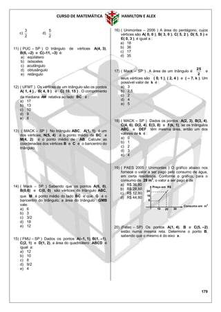 CURSO DE MATEMÁTICA HAMILTON E ALEX
179
c)
2
3
d)
2
5
11) ( PUC – SP ) O triângulo de vértices A(4, 3),
B(6, –2) e C(–11, –3) é:
a) eqüilátero
b) isósceles
c) acutângulo
d) obtusângulo
e) retângulo
12) ( UFMT ) Os vértices de um triângulo são os pontos
A( 1, 4 ) , B( 4, 9 ) e C( 10, 15 ) . O comprimento
da mediana AM relativa ao lado BC é :
a) 17
b) 13
c) 10
d) 9
e) 8
13) ( MACK – SP ) No triângulo ABC, A(1, 1) é um
dos vértices, N(5, 4) é o ponto médio de BC e
M(4, 2) é o ponto médio de AB. Calcule as
coordenadas dos vértices B e C e o baricentro do
triângulo.
14) ( Mack – SP ) Sabendo que os pontos A(6, 0),
B(0,6) e C(0, 0) são vértices do triângulo ABC,
que M é ponto médio do lado BC e que G é o
baricentro do triângulo, a área do triângulo GMB
vale:
a) 6
b) 3
c) 3/2
d) 18
e) 12
15) ( FMU – SP ) Dados os pontos A(–1, 1), B(1, –1),
C(2, 1) e D(1, 2), a área do quadrilátero ABCD é
igual a:
a) 12
b) 10
c) 8
d) 9/2
e) 4
16) ( Unimontes – 2006 ) A área do pentágono, cujos
vértices são A( 0, 0 ), B( 3, 0 ), C( 5, 2 ), D( 5, 5 ) e
E( 0, 3 ), é igual a :
a) 18
b) 36
c) 17
d) 35
17) ( Mack – SP ) A área de um triângulo é
2
25
e
seus vértices são ( 0, 1 ), ( 2, 4 ) e ( – 7, k ). Um
possível valor de k é :
a) 3
b) 2,5
c) 2
d) 4
e) 5
18) ( MACK – SP ) Dados os pontos A(2, 3), B(3, 4),
C(4, 6), D(2, 4), E(3, 8) e F(k, 1), se os triângulos
ABC e DEF têm mesma área, então um dos
valores de k é :
a) 0
b) 1
c) 2
d) 3
e) 4
19) ( PAES 2005 / Unimontes ) O gráfico abaixo nos
fornece o valor a ser pago pelo consumo de água,
em certa residência. Conforme o gráfico, para o
consumo de 28 m3
, o valor a ser pago é de
a) R$ 36,80
b) R$ 28,80
c) R$ 12,80
d) R$ 44,80
20) (Fatec – SP) Os pontos A(1, 4), B e C(5, –2)
estão numa mesma reta. Determine o ponto B,
sabendo que o mesmo é do eixo x.
8
Consumo em m
3
Preço em R$
10 20
16
24
30
 