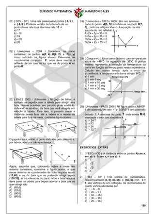 CURSO DE MATEMÁTICA HAMILTON E ALEX
180
21) ( FGV – SP ) Uma reta passa pelos pontos ( 3, 5 )
e ( 4, 8 ). Portanto, o valor da ordenada de um
ponto dessa reta cuja abscissa vale 10 é:
a) 17
b) –19
c) 19
d) – 26
e) 26
22) ( Unimontes – 2004 ) Considere, no plano
cartesiano, os pontos A(1, 4), B(6, 2) e P(x, y)
como indicado na figura abaixo. Determine as
coordenadas do ponto P, onde deve ocorrer a
reflexão de um raio de luz que vai do ponto A ao
ponto B.
23) ( PAES 2003 / Unimontes ) No jogo de bilhar, é
comum um jogador usar a tabela para atingir uma
bola. Nessas ocasiões, seu parceiro pode auxiliá-lo,
indicando o simétrico da bola que será atingida em
relação à tabela. Para isso, o parceiro mede a
distância dessa bola até a tabela e a repete da
tabela para fora da mesa, conforme figura abaixo.
O jogador mira, então, o ponto indicado pelo parceiro e,
por tabela, acerta a bola que deseja.
Agora, suponha que, colocando sobre a mesa um
sistema cartesiano, conforme a figura acima, e que
nesse sistema as coordenadas da bola lançada sejam
(10,40) e as da bola que se pretende atingir sejam
(100,20), as coordenadas do ponto onde a bola lançada
deve bater na tabela para depois acertar a bola que se
quer atingir são
A) (60,0).
B) (70,0).
C) (90,0).
D) (80,0).
24) ( Unimontes – PAES / 2008 ) Um raio luminoso
parte do ponto A(3, 10) e reflete-se no ponto B(7,
0), conforme a figura abaixo. A equação da reta
suporte do raio refletido é
A) 2x – 5y – 35 = 0.
B) 5x – 2y + 35 = 0.
C) 5x – 2y – 35 = 0.
D) 5x + 2y + 35 = 0.
25) ( Cesgranrio ) Uma barra de ferro com temperatura
inicial de –10°C foi aquecida até 30°C. O gráfico
anterior representa a variação da temperatura da
barra em função do tempo gasto nessa experiência.
Calcule em quanto tempo, após o início da
experiência, a temperatura da barra atingiu 0°C.
a) 1 min
b) 1 min 5 seg
c) 1 min e 10 seg
d) 1 min e 15 seg
e) 1 min e 20 seg
26) (Unimontes – PAES 2009 ) Na figura abaixo, MNOP
é um quadrado de lado 4 e OQRS é um quadrado
de lado 3. A abscissa do ponto T onde a reta MR
intercepta o eixo das abscissas é:
a) – 24/7
b) – 12
c) – 24
d) – 32/7
EXERCÍCIOS EXTRAS
1) ( FEEQ – CE ) A distância entre os pontos A(cos a,
sen a) e B(sen a, – cos a) é:
a) 1
b) 2
c) 3
d) 2
2) ( ITA – SP ) Três pontos de coordenadas,
respectivamente (0, 0), (b, 2b) e (5b, 0), com b >
0, são vértices de um retângulo. As coordenadas do
quarto vértice são dadas por
a) ( – b, – b )
b) ( 2b, – b )
c) ( 4b, – 2b )
d) ( 3b, – 2b )
e) ( 2b, – 2b )
A
3
10
B x
y
–10
30
5 Tempo (Min.)
Temperatura (ºC )
P
QR
S N
M
O
x
y
 