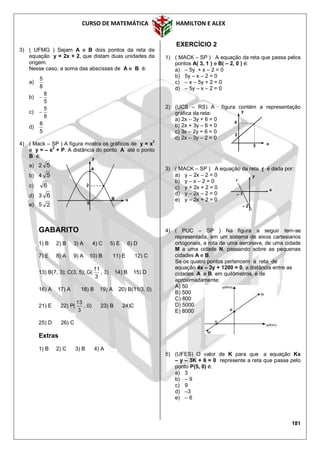 CURSO DE MATEMÁTICA HAMILTON E ALEX
181
3) ( UFMG ) Sejam A e B dois pontos da reta de
equação y = 2x + 2, que distam duas unidades da
origem.
Nesse caso, a soma das abscissas de A e B é:
a)
8
5
b)
5
8

c)
8
5

d)
5
8
4) ( Mack – SP ) A figura mostra os gráficos de y = x2
e y = – x2
+ P. A distância do ponto A até o ponto
B é:
a) 2 5
b) 4 5
c) 6
d) 3 6
e) 5 2
GABARITO
1) B 2) B 3) A 4) C 5) E 6) D
7) E 8) A 9) A 10) B 11) E 12) C
13) B(7, 3); C(3, 5); G(
3
11
, 3) 14) B 15) D
16) A 17) A 18) B 19) A 20) B(11/3, 0)
21) E 22) P(
3
13
, 0) 23) B 24)C
25) D 26) C
Extras
1) B 2) C 3) B 4) A
EXERCÍCIO 2
1) ( MACK – SP ) A equação da reta que passa pelos
pontos A( 3, 1 ) e B( – 2, 0 ) é:
a) – 5y + x – 2 = 0
b) 5y – x – 2 = 0
c) – x – 5y + 2 = 0
d) – 5y – x – 2 = 0
2) (UCS – RS) A figura contém a representação
gráfica da reta:
a) 2x – 3y + 6 = 0
b) 2x + 3y – 6 = 0
c) 3x – 2y + 6 = 0
d) 2x – 3y – 2 = 0
3) ( MACK – SP ) A equação da reta r é dada por:
a) y – 2x – 2 = 0
b) y – x – 2 = 0
c) y + 2x + 2 = 0
d) y – 2x – 2 = 0
e) y – 2x + 2 = 0
4) ( PUC – SP ) Na figura a seguir tem-se
representada, em um sistema de eixos cartesianos
ortogonais, a rota de uma aeronave, de uma cidade
M a uma cidade N, passando sobre as pequenas
cidades A e B.
Se os quatro pontos pertencem à reta de
equação 4x – 3y + 1200 = 0, a distância entre as
cidades A e B, em quilômetros, é de
aproximadamente:
A) 50
B) 500
C) 800
D) 5000
E) 8000
5) (UFES) O valor de K para que a equação Kx
– y – 3K + 6 = 0 represente a reta que passa pelo
ponto P(5, 0) é:
a) 3
b) – 9
c) 9
d) –3
e) – 6
x
y
A
B
0
2
y
x
4
2
3
r
x
y
– 1
– 2
 