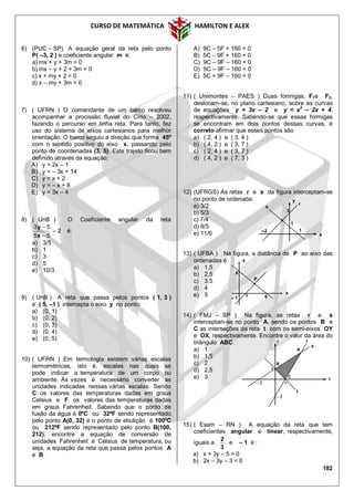CURSO DE MATEMÁTICA HAMILTON E ALEX
182
x
1
–2
3
y
r
s
1
6) (PUC – SP) A equação geral da reta pelo ponto
P( –3, 2 ) e coeficiente angular m é:
a) mx + y + 3m = 0
b) mx – y + 2 + 3m = 0
c) x + my + 2 = 0
d) x – my + 3m = 0
7) ( UFRN ) O comandante de um barco resolveu
acompanhar a procissão fluvial do Círio – 2002,
fazendo o percurso em linha reta. Para tanto, fez
uso do sistema de eixos cartesianos para melhor
orientação. O barco seguiu a direção que forma 45º
com o sentido positivo do eixo x, passando pelo
ponto de coordenadas (3, 5). Este trajeto ficou bem
definido através da equação:
A) y = 2x – 1
B) y = – 3x + 14
C) y = x + 2
D) y = – x + 8
E) y = 3x – 4
8) ( UnB ) O Coeficiente angular da reta
2
55
53



x
y
é:
a) 3/5
b) 1
c) 3
d) 5
e) 10/3
9) ( UnB ) A reta que passa pelos pontos ( 1, 3 )
e ( 5, –1 ) intercepta o eixo y no ponto:
a) (0, 1)
b) (0, 2)
c) (0, 3)
d) (0, 4)
e) (0, 5)
10) ( UFRN ) Em termologia existem várias escalas
termométricas, isto é, escalas nas quais se
pode indicar a temperatura de um corpo ou
ambiente. Às vezes é necessário converter as
unidades indicadas nessas várias escalas. Sendo
C os valores das temperaturas dadas em graus
Celsius e F os valores das temperaturas dadas
em graus Fahrenheit. Sabendo que o ponto de
fusão da água é 0ºC ou 32ºF sendo representado
pelo ponto A(0, 32) e o ponto de ebulição é 100ºC
ou 212ºF sendo representado pelo ponto B(100,
212), encontre a equação de conversão de
unidades Fahrenheit e Celsius de temperatura, ou
seja, a equação da reta que passa pelos pontos A
e B.
A) 9C – 5F + 160 = 0
B) 5C – 9F + 160 = 0
C) 9C – 9F – 160 = 0
D) 5C – 9F – 160 = 0
E) 5C + 9F – 160 = 0
11) ( Unimontes – PAES ) Duas formigas, F1e F2,
deslocam-se, no plano cartesiano, sobre as curvas
de equações y = 3x – 2 e y = x2
– 2x + 4,
respectivamente. Sabendo-se que essas formigas
se encontram em dois pontos dessas curvas, é
correto afirmar que esses pontos são
a) ( 2, 4 ) e ( 3, 4 )
b) ( 4, 2 ) e ( 3, 7 )
c) ( 2, 4 ) e ( 3, 7 )
d) ( 4, 2 ) e ( 7, 3 )
12) (UFRGS) As retas r e s da figura interceptam-se
no ponto de ordenada:
a) 3/2
b) 5/3
c) 7/4
d) 9/5
e) 11/6
13) ( UFBA ) Na figura, a distância de P ao eixo das
ordenadas é:
a) 1,5
b) 2,5
c) 3,5
d) 4
e) 5
14) ( FMJ – SP ) Na figura, as retas r e s
interceptam-se no ponto A, sendo os pontos B e
C as interseções da reta t com os semi-eixos OY
e OX, respectivamente. Encontre o valor da área do
triângulo ABC.
a) 1
b) 1,5
c) 2
d) 2,5
e) 3
15) ( Esam – RN ) A equação da reta que tem
coeficientes angular e linear, respectivamente,
iguais a
3
2
e – 1 é :
a) x + 3y – 5 = 0
b) 2x – 3y – 3 = 0
x
6
y
61– 1
P
r
x
y
t
s
A
1
1
– 2
– 2
C
B
 