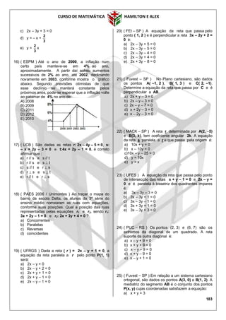 CURSO DE MATEMÁTICA HAMILTON E ALEX
183
c) 2x – 3y + 3 = 0
d) y = – x +
3
2
e) y =
3
2
x
16) ( ESPM ) Até o ano de 2000, a inflação num
certo país manteve-se em 4% ao ano,
aproximadamente. A partir daí sofreu aumentos
sucessivos de 2% ao ano, até 2002, declinando
novamente em 2003, conforme mostra o gráfico
abaixo. Segundo previsões otimistas de que
esse declínio se manterá constante pelos
próximos anos, pode-se esperar que a inflação volte
ao patamar de 4% no ano de:
A) 2008
B) 2009
C) 2011
D) 2012
E) 2010
17) ( UCB ) São dadas as retas r: 2x – 4y – 5 = 0, s:
– x + 2y – 3 = 0 e t:4x + 2y – 1 = 0, é correto
afirmar que :
a) r // s e s // t
b) r // s e s  t
c) s // t e r  s
d) r  s e s  t
e) r // t e r  s
18) ( PAES 2006 / Unimontes ) Ao traçar o mapa do
bairro da escola Delta, os alunos da 3ª série do
ensino médio nomearam as ruas com equações,
conforme suas posições. Qual a posição das ruas
representadas pelas equações r1 e r2, sendo r1:
3x + 2y – 1 = 0 e r2: 2x + 3y + 4 = 0 ?
a) Concorrentes
b) Paralelas
c) Reversas
d) coincidentes
19) ( UFRGS ) Dada a reta ( r ) = 2x – y + 1 = 0, a
equação da reta paralela a r pelo ponto P(1, 1)
será:
a) 2x – y = 0
b) 2x – y + 2 = 0
c) 2x + y + 1 = 0
d) 2x + y – 1 = 0
e) 2x – y – 1 = 0
20) ( FEI – SP ) A equação da reta que passa pelo
ponto ( 1, 2 ) e é perpendicular a reta 3x – 2y + 2 =
0 é:
a) 2x – 3y + 5 = 0
b) 2x – 3y – 5 = 0
c) 2x – 3y – 4 = 0
d) 2x – 3y + 4 = 0
e) 2x + 3y – 8 = 0
21) ( Fuvest – SP ) No Plano cartesiano, são dados
os pontos A( –1, 2 ), B( 1, 3 ) e C( 2, –1).
Determine a equação da reta que passa por C e é
perpendicular a AB.
a) 2x + y – 3 = 0
b) 2x – y – 3 = 0
c) 2x – y – 7 = 0
d) x + 2y – 3 = 0
e) x – 2y – 3 = 0
22) ( MACK – SP ) A reta r, determinada por A(2, –5)
e B(3, k), tem coeficiente angular 2k. A equação
da reta s paralela a r e que passa pela origem é:
a) 10x + y = 0
b) x – 10y = 0
c)10x – y – 25 = 0
d) y = 10x
e) y = x
23) ( UFES ) A equação da reta que passa pelo ponto
de intersecção das retas x + y – 1 = 0 e 2x – y =
0 e é paralela à bissetriz dos quadrantes ímpares
é:
a) 3x – 3y – 3 = 0
b) 3x – 3y + 1 = 0
c) 3x – 3y – 1 = 0
d) 3x + 3y + 1 = 0
e) 3x – 3y + 3 = 0
24) ( PUC – RS ) Os pontos (2, 3) e (6, 7) são os
extremos da diagonal de um quadrado. A reta
suporte da outra diagonal é:
a) x – y + 9 = 0
b) x + y + 9 = 0
c) x – y – 9 = 0
d) x + y – 9 = 0
e) x – y + 1 = 0
25) ( Fuvest – SP ) Em relação a um sistema cartesiano
ortogonal, são dados os pontos A(3, 0) e B(1, 2). A
mediatriz do segmento AB é o conjunto dos pontos
P(x, y) cujas coordenadas satisfazem a equação:
a) x + y = 3
 