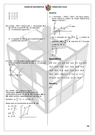 CURSO DE MATEMÁTICA HAMILTON E ALEX
184
b) x + y = 0
c) x – y = 2
d) x + y = 2
e) x – y = 1
26) ( Unesp – 2001 ) Dada a reta r de equação 4x +
2y + 5 = 0 e o ponto P = (2, –1), determine :
a) O coeficiente angular de r ;
b) A equação da reta s que é perpendicular a r
e passa pelo ponto P.
27) ( FEI – SP ) No gráfico abaixo, sabe-se que t  r e
t // s. Determine a equação da reta s e a equação
da reta t.
28) ( UFMG – 99 ) Observe a figura.
Nessa figura, ABCD é um paralelogramo, as
coordenadas do ponto C são (6, 10) e os lados AB e
AD estão contidos, respectivamente, nas retas de
equações 14
2

x
y e y = 4x – 2 .
Nesse caso, as coordenadas do ponto B são:
a) (10, 19)
b) (7,
2
35
)
c)(9,
2
37
)
d) (8, 18
DESAFIO
1) ( Unimontes – PAES / 2007 ) Na figura abaixo,
temos esboço do gráfico da função logarítmica y
=logax e da reta r.
Se a inclinação da reta r é
10
7
, a medida do
segmento AB é
21
8
e B está entre A e C, então
o valor de “a” é:
a) 2
b) 2
c)
9
25
d) 4
GABARITO
1) B 2) A 3) C 4) B 5) D 6) B 7) C 8) E 9) D
10) A 11) C 12) D 13) C 14) B 15) B 16) E
17) B 18) A 19) E 20) E 21) A 22) D 23) B
24) D 25) E 26) a) m = – 2; b) x – 2y – 4 = 0
27) (s) 3x – 2y = 18 e (t) 3x – 2y = 0 28) D
Desafios
1) D
r
x
y
t
s
6
4
A
B
D
C
x
y
C
B
A
y =logax
r
x
y
3
5
2
1
1
 