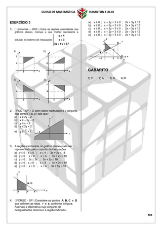 CURSO DE MATEMÁTICA HAMILTON E ALEX
185
EXERCÍCIO 3
1) ( Unimontes – 2005 ) Entre as regiões assinaladas nos
gráficos abaixo, marque a que melhor representa a
solução do sistema de inequações








37y4x3
3x
4y
2) ( PUC – SP ) O semi-plano hachurado é o conjunto
dos pontos ( x, y ) tais que :
a) x ≥ 2y – 2
b) x ≥ – 2y – 2
c) y ≤ x + 2
d) x ≤ 2y + 2
e) y ≥
2
x
+ 1
3) A região sombreada no gráfico abaixo pode ser
representada pelo conjunto de inequações :
a) y  0 ; x  0 ; x  4 ; 3x + 2y  18
b) y  0 ; x  0 ; x  4 ; 3x + 2y  18
c) y  0 ; 2x  3x ; 3x + 2y  18
d) y  0 ; x  0 ; x  4 ; 3x + 2y  18
e) y  0 ; x  0 ; x  4 ; 3x + 5y  18
4) ( FCMSC – SP ) Considere os pontos A, B, C e D
que definem as retas r e s, conforme a figura.
Assinale a alternativa cujo conjunto de
desigualdades descreve a região indicada :
a) x ≥ 0 ; x – 2y + 3 ≥ 0 ; 2x + 3y ≥ 12
b) x ≥ 0 ; x – 2y + 3 ≤ 0 ; 2x + 3y ≤ 12
c) x ≥ 0 ; x + 2y – 3 ≤ 0 ; 2x – 3y ≤ 12
d) x ≥ 0 ; x – 2y + 3 ≤ 0 ; 2x – 3y ≥ 12
e) x ≤ 0 ; x – 2y + 3 ≥ 0 ; 2x + 3y ≤ 12
GABARITO
1) C 2) A 3) D 4) B
4
(4, 3)
6
y
x0
1
– 2
y
x
3
2
1
– 1
y
x
A
C
5
4
B
6
D
s
r
x
y
3 7
4
7
y
x3 7
4
7
y
x3 7
4
7
y
x3 7
4
7
a) b)
c) d)
 