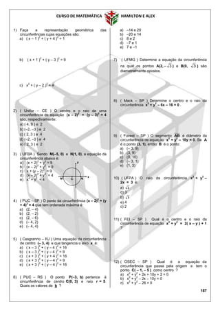 CURSO DE MATEMÁTICA HAMILTON E ALEX
187
1) Faça a representação geométrica das
circunferências cujas equações são:
a) ( x – 1 )2
+ ( y + 4 )2
= 1
b) ( x + 1 )2
+ ( y – 3 )2
= 9
c) x
2
+ ( y – 2 )
2
= 4
2) ( Unifor – CE ) O centro e o raio de uma
circunferência de equação (x – 2)
2
+ (y – 3)
2
= 4
são, respectivamente:
a) ( 4, 9 ) e 2
b) (–2, –3 ) e 2
c) ( 2, 3 ) e 4
d) (–2, –3 ) e 4
e) ( 2, 3 ) e 2
3) ( UFBA ) Sendo M(–5, 0) e N(1, 0), a equação da
circunferência abaixo é:
a) (x + 2)
2
+ y
2
= 9
b) (x – 2)
2
+ y
2
= 9
c) x + (y – 2)
2
= 9
d) (x – 2)2
+ y2
= 4
e) x
2
+ y
2
= 4
4) ( PUC – SP ) O ponto da circunferência (x – 2)
2
+ (y
+ 4)
2
= 4 que tem ordenada máxima é:
a) (2, – 4)
b) (2, – 2)
c) (2, – 6)
d) (– 4, 2)
e) (– 4, 4)
5) ( Cesgranrio – RJ ) Uma equação da circunferência
de centro (– 3, 4) e que tangencia o eixo x é:
a) ( x – 3 )
2
+ ( y – 4 )
2
= 16
b) ( x – 3 )
2
+ ( y – 4 )
2
= 9
c) ( x + 3 )2
+ ( y + 4 )2
= 16
d) ( x + 3 )
2
+ ( y – 4 )
2
= 9
e) ( x + 3 )
2
+ ( y – 4 )
2
= 16
6) ( PUC – RS ) O ponto P(–3, b) pertence à
circunferência de centro C(0, 3) e raio r = 5.
Quais os valores de b ?
a) –14 e 20
b) –20 e 14
c) 8 e 2
d) –7 e 1
e) 7 e –1
7) ( UFMG ) Determine a equação da circunferência
na qual os pontos A(2, 3 ) e B(0, 3 ) são
diametralmente opostos.
8) ( Mack – SP ) Determine o centro e o raio da
circunferência x2
+ y2
– 6x – 16 = 0 .
9) ( Fuvest – SP ) O segmento AB é diâmetro da
circunferência de equação x
2
+ y
2
– 10y = 0. Se A
é o ponto (3, 1), então B é o ponto:
a) (– 3, 9)
b) (3, 9)
c) (0, 10)
d) (– 3, 1)
e) (1, 3)
10) ( UFPA ) O raio da circunferência x
2
+ y
2
–
2x = 3 é:
a) 2
d) 3
b) 3
e) 4
c) 2
11) ( FEI – SP ) Qual é o centro e o raio da
circunferência de equação x2
+ y2
= 2( x – y ) + 1
?
12) ( OSEC – SP ) Qual é a equação da
circunferência que passa pela origem e tem o
ponto C( – 1, – 5 ) como centro ?
a) x2
+ y2
+ 2x + 10y + 2 = 0
b) x2
+ y2
– 2x – 10y = 0
c) x2
+ y2
– 26 = 0
M C
y
x
N
 