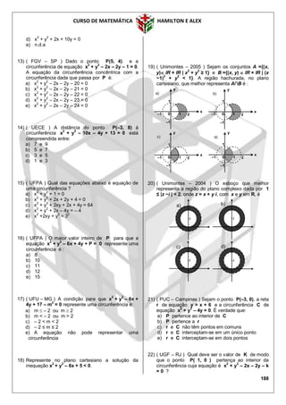 CURSO DE MATEMÁTICA HAMILTON E ALEX
188
d) x2
+ y2
+ 2x + 10y = 0
e) n.d.a
13) ( FGV – SP ) Dado o ponto P(5, 4) e a
circunferência de equação x
2
+ y
2
– 2x – 2y – 1 = 0.
A equação da circunferência concêntrica com a
circunferência dada que passa por P é:
a) x2
+ y2
– 2x – 2y – 20 = 0
b) x
2
+ y
2
– 2x – 2y – 21 = 0
c) x
2
+ y
2
– 2x – 2y – 22 = 0
d) x
2
+ y
2
– 2x – 2y – 23 = 0
e) x2
+ y2
– 2x – 2y – 24 = 0
14) ( UECE ) A distância do ponto P(–3, 8) à
circunferência x
2
+ y
2
– 10x – 4y + 13 = 0 está
compreendida entre:
a) 7 e 9
b) 5 e 7
c) 3 e 5
d) 1 e 3
15) ( UFPA ) Qual das equações abaixo é equação de
uma circunferência ?
a) x
2
+ y
2
+ 1 = 0
b) x
2
+ y
2
+ 2x + 2y + 4 = 0
c) x2
+ y2
+ 2xy + 2x + 4y = 64
d) x
2
+ y
2
+ 2x – 4y = – 4
e) x
2
+2xy + y
2
= 3
2
16) ( UFPA ) O maior valor inteiro de P para que a
equação x
2
+ y
2
– 6x + 4y + P = 0 represente uma
circunferência é :
a) 8
b) 10
c) 11
d) 12
e) 15
17) ( UFU – MG ) A condição para que x
2
+ y
2
– 6x +
4y + 17 – m2
= 0 represente uma circunferência é:
a) m  – 2 ou m  2
b) m < – 2 ou m > 2
c) – 2 < m < 2
d) – 2 ≤ m ≤ 2
e) A equação não pode representar uma
circunferência
18) Represente no plano cartesiano a solução da
inequação x2
+ y2
– 6x + 5 < 0.
19) ( Unimontes – 2005 ) Sejam os conjuntos A ={(x,
y) IR × IR | x2
+ y2
≥ 1} e B ={(x, y)  IR × IR | (x
−1)2
+ y2
< 1}. A região hachurada, no plano
cartesiano, que melhor representa A∩B é :
20) ( Unimontes – 2004 ) O esboço que melhor
representa a região do plano complexo dada por 1
≤ |z −i | < 2, onde z = x + y i, com x e y em R, é
21) ( PUC – Campinas ) Sejam o ponto P(–3, 0), a reta
r de equação y = x + 6 e a circunferência C de
equação x2
+ y2
– 4y = 0. É verdade que:
a) P pertence ao interior de C
b) P pertence a r
c) r e C não têm pontos em comuns
d) r e C interceptam-se em um único ponto
e) r e C interceptam-se em dois pontos
22) ( UGF – RJ ) Qual deve ser o valor de K de modo
que o ponto P( 1, 0 ) pertença ao interior da
circunferência cuja equação é x2
+ y2
– 2x – 2y – k
= 0 ?
c) d)
a) b)
i i
i i
2–1
–1
1
x
y
10
a)
2–1
–1
1
x
y
10
b)
10 2–1
–1
1
x
y
c)
10 2–1
–1
1
x
y
d)
 