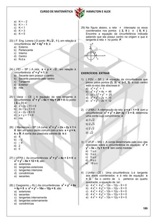 CURSO DE MATEMÁTICA HAMILTON E ALEX
189
a) K = – 2
b) K > – 1
c) K < 1
d) K > 3
e) K = 5
23) ( F. Eng. Lorena ) O ponto P( 2 , 1 ), em relação à
circunferência 4x2
+ 4y2
= 9, é:
a) Externo
b) Pertencente
c) Interno
d) Centro
e) N.d.a
24) ( FEI – SP ) A reta x + y = 2 , em relação à
circunferência x
2
+ y
2
= 1, é:
a) Secante sem possuir o centro
b) Secante passando pelo centro
c) Tangente
d) Exterior
e) nda
25) ( Uece – CE ) A equação da reta tangente à
circunferência x2
+ y2
– 6x + 10y + 29 = 0 no ponto
( 2, – 3 ) é:
a) x – 3y – 11 = 0
b) 2x + y – 1 = 0
c) x – 2y – 8 = 0
d) x + y + 1 = 0
e) nra.
26) ( Mackenzie – SP ) A curva x2
+ y2
– 2x – 2y + 1 =
0 tem um único ponto comum com a reta x + y = k,
k  R. A soma dos possíveis valores de k é:
a) 4
b) – 2
c) – 4
d) 2
e) 0
27) ( UFPA ) As circunferências x2
+ y2
– 4x + 3 = 0 e
x
2
+ y
2
– 8x + 12 = 0, são:
a) exteriores
b) tangentes exteriores
c) tangentes interiores
d) concêntricas
e) secantes
28) ( Cesgranrio – RJ ) As circunferências x
2
+ y
2
+ 8x
+ 6y = 0 e x2
+ y2
– 16x – 12y = 0, são:
a) exteriores
b) secantes
c) tangentes internamente
d) tangentes externamente
e) concêntricas
29) Na figura abaixo, a reta r intercepta os eixos
coordenados nos pontos ( 2, 0 ) e ( 0, 4 ).
Encontre a equação da circunferência indicada
sabendo que ela possui centro na origem e que é
tangente à reta r no ponto P.
EXERCÍCIOS EXTRAS
1) ( FGV – SP ) A equação da circunferência que
passa pelos pontos (3, 3) e (–1, 3) e cujo centro
está no eixo das abscissas é:
a) x2
+ y2
= 1
b) x2
+ y2
+ 4x = 46
c) (x – 1)2
+ y2
= 25
d) x
2
+ y
2
– 2y = 10
e) x
2
+ y
2
– 2x = 12
2) ( UFBA ) A intersecção da reta y + x – 1 = 0 com a
circunferência x2
+ y2
+ 2x+ 2y – 3 = 0, determina
uma corda cujo comprimento é:
a) 3 2
b) 2 3
c) 2 2
d) 2
3) ( UFJF – MG ) A corda determinada pelo eixo das
abscissas sobre a circunferência de equação x2
+
y2
– 5x – 7y + 6 = 0 tem como medida:
a) 1 u.c
b) 3 u.c
c) 5 u.c
d) 9 u.c
e) 18 u.c
4) ( Unifor – CE ) Uma circunferência  é tangente
aos eixos coordenados e à reta de equação x
= 3. Se o centro de  pertence ao quarto
quadrante, a equação de é :
a) 4 x
2
+ 4 y
2
– 12x – 12y – 9 = 0
b) 4 x2
+ 4 y2
+ 12x – 12y – 9 = 0
c) 4 x
2
+ 4 y
2
– 12x + 12y – 9 = 0
d) 4 x
2
+ 4 y
2
+ 12x – 12y + 9 = 0
e) 4 x2
+ 4 y2
– 12x + 12y + 9 = 0
P
2
y
x
4
r
 