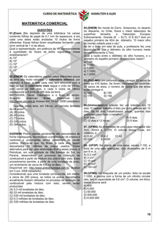 19
MATEMÁTICA COMERCIAL
QUESTÕES
01.(Enem )No depósito de uma biblioteca há caixas
contendo folhas de papel de 0,1 mm de espessura, e em
cada uma delas estão anotadas 10 títulos de livros
diferentes. Essas folhas foram empilhadas formando uma
torre vertical de 1 m de altura.
Qual a representação, em potência de 10, correspondente
à quantidade de títulos de livros registrados nesse
empilhamento?
A) 102
B) 104
C) 105
D) 106
E) 107
02.(ENEM) Os calendários usados pelos diferentes povos
da terra são muito variados. O calendário islâmico, por
exemplo, é lunar, e nele cada mês tem sincronia com a
fase da lua. O calendário maia segue o ciclo de Vênus,
com cerca de 584 dias, e cada 5 ciclos de Vênus
corresponde a 8 anos de 365 dias da terra.
MATSSURA, Oscar. Calendário e o fluxo do tempo.
Scientific American Brasil. Disponível em:
http://www.uol.com.br Acesso em: 14 out. 2008 (adaptado)
Quantos ciclos teria, em Vênus, um período terrestre
de 48 anos?
(A) 30 ciclos.
(B) 40 ciclos.
(C) 73 ciclos.
(D) 240 ciclos.
(E) 384 ciclos.
03(ENEM) Pneus usados geralmente são descartados de
forma inadequada, favorecendo a proliferação de insetos e
roedores e provocando sérios problemas de saúde
pública. Estima-se que, no Brasil, a cada ano, sejam
descartados 20 milhões de pneus usados. Como
alternativa para dar uma destinação final a esses pneus, a
Petrobras, em sua unidade de São Mateus do Sul, no
Paraná, desenvolveu um processo de obtenção de
combustível a partir da mistura dos pneus com xisto. Esse
procedimento permite, a partir de uma tonelada de pneu,
um rendimento de cerca de 530 kg de óleo.
Disponível em: http://www.ambientebrasil.com.br. Acesso
em 3 out. 2008 (adaptado)
Considerando que uma tonelada corresponde, em média,
a cerca de 200 pneus, se todos os pneus descartados
anualmente fossem utilizados no processo de obtenção de
combustível pela mistura com xisto, seriam então
produzidas
(A) 5,3 mil toneladas de óleo.
(B) 53 mil toneladas de óleo.
(C) 530 mil toneladas de óleo.
(D) 5,3 milhões de toneladas de óleo.
(E) 530 milhões de toneladas de óleo.
04.(ENEM) No monte do Cerro Amazones, no deserto
do Atacama, no Chile, ficará o maior telescópio da
superfície terrestre, o Telescópio Europeu
Extremamente Grande (E – ELT). O E–ELT terá um
espelho primário de 42m de diâmetro, “O maior olho
do mundo voltado para o céu”.
Ao ler o texto em sala de aula, a professora fez uma
suposição de que o diâmetro do olho humano mede
aproximadamente 2,1cm.
Qual a razão entre o diâmetro do olho humano, e o
diâmetro do espelho primário do telescópio citado?
a) 1:20;
b) 1:100;
c) 1:200;
d) 1:1000;
e) 1:2000.
05.(PUC-MG) Um caminhão pode carregar 52 sacos de
areia ou 416 tijolos. Se forem colocados no caminhão
30 sacos de areia, o número de tijolos que ele ainda
pode carregar é:
A) 144 B) 156
C) 176 D) 194
06.(Unimontes)Um artesão faz um trabalho em 10
dias. O mesmo trabalho é feito por outro artesão em 15
dias. Se os dois trabalhassem juntos, quantos dias
gastariam para fazer o trabalho?
A) 6 dias. B) 5 dias.
C) 12 dias e 12 horas. D) 9 dias.
07. (UFMG) As dimensões de uma caixa retangular são
3cm, 20mm e 0,07m. O volume dessa caixa, em
mililitros, é
A) 0,42 B) 4,2 C) 42
D) 420 E) 4200
08. (UFOP) Na planta de uma casa, escala 1:100, a
área de uma sala retangular, com dimensões de 5 m
por 6 m, é:
A) 0,3 cm2
B) 3 cm2
C) 15 cm2
D) 30 cm2
E) 150 cm2
09.(UFMG) Na maqueta de um prédio, feita na escala
1:1000, a piscina com a forma de um cilindro circular
reto, tem a capacidade de 0,6 cm3
. O volume, em litros,
dessa piscina será:
A) 600
B) 6.000
C) 60.000
D) 600.000
E) 6.000.000
 