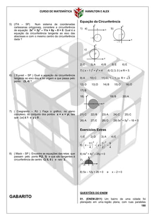 CURSO DE MATEMÁTICA HAMILTON E ALEX
190
5) (ITA – SP) Num sistema de coordenadas
cartesianas ortogonais, considere a circunferência
de equação 2x2
+ 2y2
– 11x + 6y – 8 = 0. Qual é a
equação da circunferência tangente ao eixo das
abscissas e com o mesmo centro da circunferência
dada ?
6) ( Fuvest – SP ) Qual a equação da circunferência
tangente ao eixo dos x na origem e que passa pelo
ponto (3, 4) ?
7) ( Cesgranrio – RJ ) Faça o gráfico, no plano
complexo, do conjunto dos pontos z = x + yi, tais
que | z | ≤ 1 e y  0 .
8) ( Mack – SP ) Encontre as equações das retas que
passam pelo ponto P(2, 3) e que são tangentes à
circunferência de centro C( 0, 0 ) e raio 2.
GABARITO
Equação da Circunferência
1) a) b)
c)
2) E 3) A 4) B 5) E 6) E
7) ( x – 1 )
2
+ y
2
= 4 8) C( 3, 0 ) e R = 5
9) A 10) C 11) C( 1, – 1 ) e R = 3
12) D 13) D 14) B 15) D 16) D
17) B
18) 19) B 20) A
21) C 22) B 23) A 24) C 25) C
26) A 27) E 28) D 29) 5x2
+ 5y2
– 16 = 0
Exercícios Extras
1) E 2) D 3) A 4) E
5)
4
9
2
3
4
11
22












 yx
6) 4x
2
+ 4y
2
– 25y = 0
7)
8) 5x – 12y + 26 = 0 e x – 2 = 0
QUESTÕES DO ENEM
01. (ENEM-2011) Um bairro de uma cidade foi
planejado em uma região plana, com ruas paralelas
– 4
1 x
y
– 1
3
x
y
2
x
y
1
x
y
5
1
1
–1
 