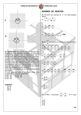 CURSO DE MATEMÁTICA HAMILTON E ALEX
192
03. (ENEM-2013) Nos últimos anos, a televisão tem
passado por uma verdadeira revolução, em termos de
qualidade de imagem, som e interatividade com o
telespectador. Essa transformação se deve à conversão
do sinal analógico para o sinal digital. Entretanto, muitas
cidades ainda não contam com essa nova tecnologia.
Buscando levar esses benefícios a três cidades, uma
emissora de televisão pretende construir uma nova torre
de transmissão, que envie sinal às antenas A, B e C, já
existentes nessas cidades. As localizações das antenas
estão representadas no plano cartesiano:
A torre deve estar situada em um local equidistante das
três antenas.
O local adequado para a construção dessa torre
corresponde ao ponto de coordenadas
A) (65 ; 35). B) (53 ; 30).
C) (45 ; 35). D) (50 ; 20).
E) (50 ; 30).
GABARITO
01. B
02. E
03. E
BINÔMIO DE NEWTON
01. Encontre o(s) valor(es) de x em cada equação
abaixo.
a) 












 3x2
11
1x
11
b) 

















x
9
4
8
3
8
c) 2046
1x
x
...
3
x
2
x
1
x

























02. Se 





p
n
representa um número binomial, encontre o
valor das operações abaixo.
a) 















































8
8
7
8
6
8
4
8
3
8
2
8
1
8
0
8
=
b) 



































7
7
6
7
3
7
2
7
1
7
0
7
... =
c) 























4
6
3
6
3
6
2
6
=
d) 















































2
30
2
29
2
28
2
6
2
5
2
4
2
3
2
2
... =
e) 







8
1p
p
9
f) 







20
4n
4
n
03. ( UFRN ) A expressão 





3
7
+ 





4
7
– 35 é igual
a:
a) 30
b) 35
c) 40
d) 45
 