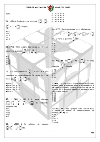 CURSO DE MATEMÁTICA HAMILTON E ALEX
193
e) 50
04. ( UFPR ) O valor de n de modo que 





0
n
+ 





1
n
+






2
n
+ . . . + 





n
n
= 1024é :
a) 5
b) 8
c) 10
d) 11
e) 12
05. ( PUC – RS ) A soma dos valores que m pode
assumir na igualdade








 1m
17
=








 6m2
17 é :
a) 1
b) 8
c) 13
d) 15
e) 17
06. ( FGV – SP ) O símbolo 





p
n
, { n, p }  N e p  n
representa um número binomial. Os valores de p de
modo que 





3
8
+ 





4
8
= 





p
9
são:
a) P = 4
b) P = 4 ou p = 6
c) P = 4 ou p = 5
d) P = 3 ou p = 5
e) P = 5
07. ( PUC – RJ ) A soma alternada






























10
10
3
10
2
10
1
10
0
10
... de coeficientes
binomiais vale:
a) 2
10
b) 20.
c) 10.
d) 10!.
e) 0.
08. ( UFSM ) As soluções da equação
























x
8
5
7
4
6
3
6
são:
a) x = 2 e x = 6
b) x = 3 e x = 5
c) x = 1 e x = 7
d) x = 0 e x = 8
e) x = 4 e x = 4
09. ( UFPR ) Os números reais x e y são tais que:
x – y = 1 e x5
+ 





1
5
x4
y + 





2
5
x3
y2
+ 





3
5
x2
y3
+ 





4
5
xy4
+ y5
= 243. O quociente
y
x
vale :
a) 1
b) 1/2
c) 3
d) 2
e) 1/3
10. ( PUC – SP ) Se 10
1p
1m








e 55
pm
m







, então
o valor de 




 
p
1m
é igual a:
a) 40
b) 45
c) 50
d) 55
e) 60
11. (PUC) Um colecionador possui determinado número
de selos raros e diferentes entre si. Agrupando-os 4
a 4, obteve o mesmo número de grupos que se os
juntasse 6 a 6. Quantos, pois são os selos raros que o
colecionador possuía?
A) 10.
B) 16.
C) 36.
D) 20.
E) 45.
12. ( UEL – PR ) Para qualquer valor natural de n,
o número de termos do desenvolvimento do
binômio ( x + a )n
é:
A) n + 1.
B) n.
C) n – 1.
D) par.
E) ímpar.
 