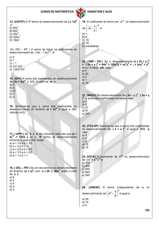 CURSO DE MATEMÁTICA HAMILTON E ALEX
194
13. (CEFET) O 4º termo do desenvolvimento de ( x +2)
6
é:
A) 80x3
B) 80x
4
C) 40x5
D) 320x3
E) 160x3
14.( FEI – SP ) A soma de todos os coeficientes do
desenvolvimento de (14x – 13y)
237
é:
a) 0
b) 1
c) – 1
d) 331.237
e) 1.973.747
15. (UFV) A soma dos coeficientes do desenvolvimento
de (2x + 3y)m
é 625. O valor de m é:
A) 5.
B) 6.
C)10.
D) 3.
E) 4.
16. Sabendo-se que a soma dos coeficientes no
desenvolvimento do binômio (a + b)
m
é igual a 256,
calcule (m/2).
17. ( UFPI ) Se a e b são números reais tais que (a +
b)
10
= 1024 e se o 6º termo do desenvolvimento
binomial é igual a 252, então:
a) a = 1/2 e b = 3/2
b) a = 3 e b = -1
c) a = 2/3 e b = 4/3
d) a = 1/3 e b = 5/3
e) a = 1 e b = 1
18. ( UEL – PR ) Se um dos termos do desenvolvimento
do binômio (x + a)5
, com a  IR, é 80x2
, então o valor
de a é
a) 6
b) 5
c) 4
d) 3
e) 2
19. O coeficiente do termo em x
–3
no desenvolvimento
de
6
x
1
x 





 é:
A) 1.
B) 6.
C) 10.
D) 15
E) inexistente.
20. ( EMF – PR ) Se o desenvolvimento de ( 2x + y )6
é ( 2x + y )6
= 64x6
+ 192x5
y + ax4
y2
+ ...+ bxy5
+ y6
,
então a razão a/b vale:
a) 5
b) 20
c) 2
d) 1
e) 10
21. (MACK) No desenvolvimento de ( 2x – y )
5
. ( 2x + y
)
5
, a soma dos coeficientes numéricos vale:
a) 3
b) 9
c) 27
d) 81
e) 243
22. (FGV-SP) Sabendo-se que a soma dos coeficientes
do desenvolvimento de ( x + a )
p
é igual a 512, p
vale:
a) 8
b) 6
c) 9
d) 12
e) 15
23. (UFCE) O coeficiente de x15
no desenvolvimento
de ( x
2
+ x
-3
)
15
é:
a) 455
b) 500
c) 555
d) 643
e) 545
24. (UNESP) O termo independente de x no
desenvolvimento de
6
2
x
1
x 





 é igual a:
a) 30
b) 15
c) 4
 