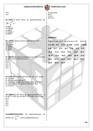 CURSO DE MATEMÁTICA HAMILTON E ALEX
195
d) 0
e) 1
25. (FGV) O sexto termo do desenvolvimento de
10
x
1
x2 





 é:
a) 8064
b) 13440x2
c) 3360x-2
d) 13440x
-2
e) 8064x2
26. ( UFES ) Qual é o termo central de ( x – 3 )
6
?
a) – 540x3
b) – 3240x3
c) 3240x3
d) 540x3
e) 540x
4
27. (MACK) No desenvolvimento de ( x + 3 )
6
, o número
de termos com coeficiente par é:
a) 3
b) 4
c) 5
d) 6
e) 2
28. (PUC-SP) O desenvolvimento de ( y – 2 )7
possui :
a) 7 termos
b) 560 por coeficiente de y3
c) coeficiente negativo se o expoente de y for ímpar
d) coeficiente de y6
igual ao coeficiente de y
e) 6 termos
29. ( MACK ) O 4º termo do desenvolvimento de (
a + b )
6
é 540. Se ( a + b )
5
= 2
10
então | a - b | vale:
a) -3
b) 3
c) 4
d) 2
e) 7
30.(UNIMONTES-PAES) No desenvolvimento do
binômio
15
x
1
x 





 , o termo independente de x
A) não existe.
B) é 1.
C) é 5.
D) é 1/5
GABARITO
1) a) x = 2 ou x = 5 b) x = 4 ou x = 5 c) x = 11
2) a) 200 b) 0 c) 70 d) 4495 e) 510 f) 20349
3) B 4) C 5) C 6) C 7) E 8) B 9) D
10) B 11) A 12) A 13) E 14) B 15) E
16) 24 17) E 18) E 19) D 20) B 21) E
22) C 23) A 24) B 25) A 26) A 27) A
28) B 29) D 30) A
 