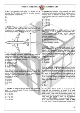 20
10.(PUC) Um elevador pode levar 20 adultos ou 24
crianças. Se 15 adultos já estão no elevador, quantas
crianças podem ainda entrar ?
A) 5
B) 6
C) 7
D) 8
E) 9
11.(ENEM) A figura a seguir mostra as medidas reais de
uma aeronave que será fabricada para utilização por
companhias de transporte aéreo. Um engenheiro precisa
fazer o desenho desse avião em escala de 1:150.
Para o engenheiro fazer esse desenho em uma folha de
papel, deixando uma margem de 1 cm em relação às
bordas da folha, quais as dimensões mínimas, em
centímetros, que essa folha deverá ter?
A) 2,9 cm × 3,4 cm.
B) 3,9 cm × 4,4 cm.
C) 20 cm × 25 cm.
D) 21 cm × 26 cm.
E) 192 cm × 242 cm.
12.Se dois carteiros, de igual capacidade de produção,
entregam uma certa quantidade de cartas em 5 horas, em
quanto tempo três carteiros, de mesma capacidade de
produção que os anteriores, entregarão a mesma
quantidade de cartas?
A. 3h 40min
B. 3h 33min
C. 3h 20min
D. 3h 10min
E. 3h
13. (UFMG) Se, para encher um tanque, uma torneira A
gasta 3 h, e outra, B, gasta 7 horas, ambas abertas ao
mesmo tempo levam:
A) 1 h 50 min.
B) 2 h 06 min
C) 2 h 10 min
D) 2 h 20 min
E) 2 h 30 min
14. (UFMG) Dois operários, juntos, realizam uma tarefa
em 5 horas. Sabendo que, trabalhando isoladamente. o
primeiro gasta a metade do tempo do segundo.
concluímos que o primeiro operário, sozinho, realiza a
tarefa em
A) 6 h 40 min
B) 7 h 10 min
C) 7 h 50 min
D) 7 h 30 min
E) 8 h 10 min
15. (CESGRANRIO) Uma torneira enche um tanque
em 4 horas. O ralo do tanque pode esvaziá-lo em 3
horas. Estando o tanque cheio, abrimos,
simultaneamente a torneira e o ralo. Então o tanque,
nunca se esvazia.
A) esvazia-se em 1 hora.
B) esvazia-se em 4 horas.
C) esvazia-se em 7 horas.
D) esvazia-se em 12 horas.
16. ( UFT – TO ) Em uma fazenda produtora de soja
duas colheitadeiras A e B são utilizadas para a
colheita da produção. Quando trabalham juntas
conseguem fazer toda a colheita em 72 horas. Porém,
utilizando apenas a colheitadeira A, em 120 horas. Se
o produtor utilizar apenas a colheitadeira B, toda a
colheita será feita em:
a) 180 horas
b) 165 horas
c) 157 horas
d) 192 horas
17. Uma verba de R$ 2.700.000,00 deve ser dividida
entre os municípios A, B e C em partes proporcionais
ao número de matrículas no Ensino Fundamental de
cada um deles. O número de alunos matriculados de A
é o dobro do número de alunos matriculados de B
que, por sua vez, tem o triplo do número de matrículas
de C. Com base nessas informações, pode-se afirmar
que o município A deverá receber, em milhares de
reais, uma quantia igual a:
a) 270
b) 810
c) 1270
d) 1620
18. Uma mina d'água localiza-se na divisa de dois
sítios. Os dois proprietários, Sr. Edson e Sr. José,
resolveram construir, na saída da mina, uma caixa de
água coberta e vão dividir as despesas entre si, em
partes inversamente proporcionais às distâncias de
suas casas em relação à mina. Se as despesas
totalizarem R$ 5.600,00 e se as casas do Sr. Edson e
do Sr. José distam, respectivamente, 5 km e 3 km
da mina, então a parte da despesa que caberá ao Sr.
 