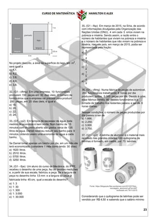 23
No projeto descrito, a área da superfície do lago, em 2
m ,
será igual a
a) 4,1.
b) 4,2.
c) 3,9.
d) 4,0.
e) 3,8.
32. (G1 - cftmg) Em uma empresa, 10 funcionários
produzem 150 peças em 30 dias úteis. O número de
funcionários que a empresa vai precisar para produzir
200 peças, em 20 dias úteis, é igual a
a) 18.
b) 20.
c) 22.
d) 24.
33. (G1 - cp2) Em tempos de escassez de água, toda
medida de economia é bem vinda. Num banho de 15
minutos com chuveiro aberto são gastos cerca de 135
litros de água. Daniel resolveu reduzir seu banho para 9
minutos, obtendo assim uma economia de água a cada
banho.
Se Daniel tomar apenas um banho por dia, em um mês ele
terá economizado (considere 1 mês como tendo 30 dias)
a) 1620 litros.
b) 2510 litros.
c) 5700 litros.
d) 3250 litros.
34. (G1 - ifpe) Um aluno do curso de Mecânica, do IFPE,
recebeu o desenho de uma peça, fez as devidas medições
e, a partir de sua escala, fabricou a peça. Se a largura da
peça no desenho tinha 1,5 mm e a largura da peça já
fabricada tinha 45 cm, qual a escala do desenho?
a) 1: 3
b) 1: 30
c) 1: 300
d) 1: 3.000
e) 1: 30.000
35. (G1 - ifsp) Em março de 2015, na Síria, de acordo
com informações divulgadas pela Organização das
Nações Unidas (ONU), 4 em cada 5 sírios viviam na
pobreza e miséria. Sendo assim, a razão entre o
número de habitantes que viviam na pobreza e miséria
e o número de habitantes que não viviam na pobreza e
miséria, naquele país, em março de 2015, podia ser
representada pela fração:
a)
4
.
5
b)
4
.
1
c)
1
.
4
d)
1
.
5
e)
4
.
9
36. (G1 - cftmg) Numa fábrica de peças de automóvel,
200 funcionários trabalhando 8 horas por dia
produzem, juntos, 5.000 peças por dia. Devido à crise,
essa fábrica demitiu 80 desses funcionários e a
jornada de trabalho dos restantes passou a ser de 6
horas diárias.
Nessas condições, o número de peças produzidas por
dia passou a ser de
a) 1.666.
b) 2.250.
c) 3.000.
d) 3.750.
37. (G1 - cp2) A latinha de alumínio é o material mais
reciclado nas grandes cidades. Um quilograma de
latinhas é formado, em média, por 75 latinhas.
Considerando que o quilograma de latinhas pode ser
vendido por R$ 4,50 e sabendo que o salário mínimo
 
