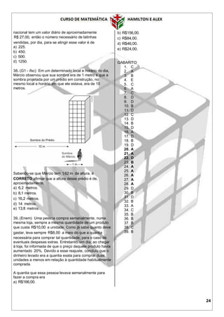 24
nacional tem um valor diário de aproximadamente
R$ 27,00, então o número necessário de latinhas
vendidas, por dia, para se atingir esse valor é de
a) 225.
b) 450.
c) 500.
d) 1250.
38. (G1 - ifsc) Em um determinado local e horário do dia,
Márcio observou que sua sombra era de 1 metro e que a
sombra projetada por um prédio em construção, no
mesmo local e horário em que ele estava, era de 10
metros.
Sabendo-se que Márcio tem 1,62 m de altura, é
CORRETO afirmar que a altura desse prédio é de,
aproximadamente,
a) 6,2 metros.
b) 8,1 metros.
c) 16,2 metros.
d) 14 metros.
e) 13,8 metros.
39. (Enem) Uma pessoa compra semanalmente, numa
mesma loja, sempre a mesma quantidade de um produto
que custa R$10,00 a unidade. Como já sabe quanto deve
gastar, leva sempre R$6,00 a mais do que a quantia
necessária para comprar tal quantidade, para o caso de
eventuais despesas extras. Entretanto, um dia, ao chegar
à loja, foi informada de que o preço daquele produto havia
aumentado 20%. Devido a esse reajuste, concluiu que o
dinheiro levado era a quantia exata para comprar duas
unidades a menos em relação à quantidade habitualmente
comprada.
A quantia que essa pessoa levava semanalmente para
fazer a compra era
a) R$166,00.
b) R$156,00.
c) R$84,00.
d) R$46,00.
e) R$24,00.
GABARITO
1. C
2. A
3. B
4. E
5. C
6. A
7. C
8. D
9. D
10. B
11. D
12. C
13. D
14. B
15. D
16. A
17. D
18. B
19. D
20. A
21. A
22. D
23. B
24. A
25. A
26. A
27. A
28. A
29. D
30. B
31. D
32. B
33. A
34. C
35. B
36. B
37. B
38. C
39. B
 