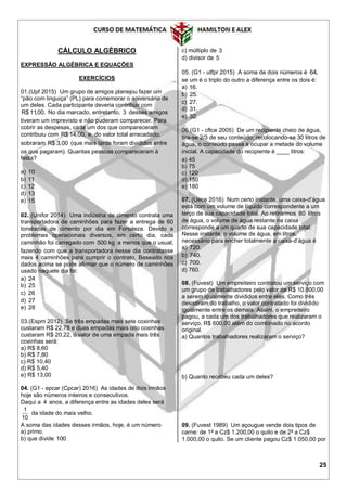 25
CÁLCULO ALGÉBRICO
EXPRESSÃO ALGÉBRICA E EQUAÇÕES
EXERCÍCIOS
01.(Upf 2015) Um grupo de amigos planejou fazer um
“pão com linguiça” (PL) para comemorar o aniversário de
um deles. Cada participante deveria contribuir com
R$ 11,00. No dia marcado, entretanto, 3 desses amigos
tiveram um imprevisto e não puderam comparecer. Para
cobrir as despesas, cada um dos que compareceram
contribuiu com R$ 14,00, e, do valor total arrecadado,
sobraram R$ 3,00 (que mais tarde foram divididos entre
os que pagaram). Quantas pessoas compareceram à
festa?
a) 10
b) 11
c) 12
d) 13
e) 15
02. (Unifor 2014) Uma indústria de cimento contrata uma
transportadora de caminhões para fazer a entrega de 60
toneladas de cimento por dia em Fortaleza. Devido a
problemas operacionais diversos, em certo dia, cada
caminhão foi carregado com 500 kg a menos que o usual,
fazendo com que a transportadora nesse dia contratasse
mais 4 caminhões para cumprir o contrato. Baseado nos
dados acima se pode afirmar que o número de caminhões
usado naquele dia foi:
a) 24
b) 25
c) 26
d) 27
e) 28
03.(Espm 2012) Se três empadas mais sete coxinhas
custaram R$ 22,78 e duas empadas mais oito coxinhas
custaram R$ 20,22, o valor de uma empada mais três
coxinhas será:
a) R$ 8,60
b) R$ 7,80
c) R$ 10,40
d) R$ 5,40
e) R$ 13,00
04. (G1 - epcar (Cpcar) 2016) As idades de dois irmãos
hoje são números inteiros e consecutivos.
Daqui a 4 anos, a diferença entre as idades deles será
1
10
da idade do mais velho.
A soma das idades desses irmãos, hoje, é um número
a) primo.
b) que divide 100
c) múltiplo de 3
d) divisor de 5
05. (G1 - utfpr 2015) A soma de dois números é 64,
se um é o triplo do outro a diferença entre os dois é:
a) 16.
b) 25.
c) 27.
d) 31.
e) 32.
06.(G1 - cftce 2005) De um recipiente cheio de água,
tira-se 2/3 de seu conteúdo; recolocando-se 30 litros de
água, o conteúdo passa a ocupar a metade do volume
inicial. A capacidade do recipiente é ____ litros:
a) 45
b) 75
c) 120
d) 150
e) 180
07. (Uece 2016) Num certo instante, uma caixa-d’água
está com um volume de líquido correspondente a um
terço de sua capacidade total. Ao retirarmos 80 litros
de água, o volume de água restante na caixa
corresponde a um quarto de sua capacidade total.
Nesse instante, o volume de água, em litros,
necessário para encher totalmente a caixa-d’água é
a) 720.
b) 740.
c) 700.
d) 760.
08. (Fuvest) Um empreiteiro contratou um serviço com
um grupo de trabalhadores pelo valor de R$ 10.800,00
a serem igualmente divididos entre eles. Como três
desistiram do trabalho, o valor contratado foi dividido
igualmente entre os demais. Assim, o empreiteiro
pagou, a cada um dos trabalhadores que realizaram o
serviço, R$ 600,00 além do combinado no acordo
original.
a) Quantos trabalhadores realizaram o serviço?
b) Quanto recebeu cada um deles?
09. (Fuvest 1989) Um açougue vende dois tipos de
carne: de 1a
a Cz$ 1.200,00 o quilo e de 2a
a Cz$
1.000,00 o quilo. Se um cliente pagou Cz$ 1.050,00 por
 