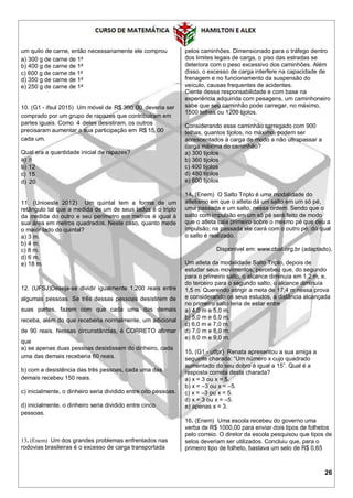 26
um quilo de carne, então necessariamente ele comprou
a) 300 g de carne de 1a
b) 400 g de carne de 1a
c) 600 g de carne de 1a
d) 350 g de carne de 1a
e) 250 g de carne de 1a
10. (G1 - ifsul 2015) Um móvel de R$ 360, 00 deveria ser
comprado por um grupo de rapazes que contribuíram em
partes iguais. Como 4 deles desistiram, os outros
precisaram aumentar a sua participação em R$ 15, 00
cada um.
Qual era a quantidade inicial de rapazes?
a) 8
b) 12
c) 15
d) 20
11. (Unioeste 2012) Um quintal tem a forma de um
retângulo tal que a medida de um de seus lados é o triplo
da medida do outro e seu perímetro em metros é igual à
sua área em metros quadrados. Neste caso, quanto mede
o maior lado do quintal?
a) 3 m.
b) 4 m.
c) 8 m.
d) 6 m.
e) 18 m.
12. (UFSJ)Deseja-se dividir igualmente 1.200 reais entre
algumas pessoas. Se três dessas pessoas desistirem de
suas partes, fazem com que cada uma das demais
receba, além do que receberia normalmente, um adicional
de 90 reais. Nessas circunstâncias, é CORRETO afirmar
que
a) se apenas duas pessoas desistissem do dinheiro, cada
uma das demais receberia 60 reais.
b) com a desistência das três pessoas, cada uma das
demais recebeu 150 reais.
c) inicialmente, o dinheiro seria dividido entre oito pessoas.
d) inicialmente, o dinheiro seria dividido entre cinco
pessoas.
13. (Enem) Um dos grandes problemas enfrentados nas
rodovias brasileiras é o excesso de carga transportada
pelos caminhões. Dimensionado para o tráfego dentro
dos limites legais de carga, o piso das estradas se
deteriora com o peso excessivo dos caminhões. Além
disso, o excesso de carga interfere na capacidade de
frenagem e no funcionamento da suspensão do
veículo, causas frequentes de acidentes.
Ciente dessa responsabilidade e com base na
experiência adquirida com pesagens, um caminhoneiro
sabe que seu caminhão pode carregar, no máximo,
1500 telhas ou 1200 tijolos.
Considerando esse caminhão carregado com 900
telhas, quantos tijolos, no máximo, podem ser
acrescentados à carga de modo a não ultrapassar a
carga máxima do caminhão?
a) 300 tijolos
b) 360 tijolos
c) 400 tijolos
d) 480 tijolos
e) 600 tijolos
14. (Enem) O Salto Triplo é uma modalidade do
atletismo em que o atleta dá um salto em um só pé,
uma passada e um salto, nessa ordem. Sendo que o
salto com impulsão em um só pé será feito de modo
que o atleta caia primeiro sobre o mesmo pé que deu a
impulsão; na passada ele cairá com o outro pé, do qual
o salto é realizado.
Disponível em: www.cbat.org.br (adaptado).
Um atleta da modalidade Salto Triplo, depois de
estudar seus movimentos, percebeu que, do segundo
para o primeiro salto, o alcance diminuía em 1,2 m, e,
do terceiro para o segundo salto, o alcance diminuía
1,5 m. Querendo atingir a meta de 17,4 m nessa prova
e considerando os seus estudos, a distância alcançada
no primeiro salto teria de estar entre
a) 4,0 m e 5,0 m.
b) 5,0 m e 6,0 m.
c) 6,0 m e 7,0 m.
d) 7,0 m e 8,0 m.
e) 8,0 m e 9,0 m.
15. (G1 - utfpr) Renata apresentou a sua amiga a
seguinte charada: “Um número x cujo quadrado
aumentado do seu dobro é igual a 15”. Qual é a
resposta correta desta charada?
a) x = 3 ou x = 5.
b) x = –3 ou x = –5.
c) x = –3 ou x = 5.
d) x = 3 ou x = –5.
e) apenas x = 3.
16. (Enem) Uma escola recebeu do governo uma
verba de R$ 1000,00 para enviar dois tipos de folhetos
pelo correio. O diretor da escola pesquisou que tipos de
selos deveriam ser utilizados. Concluiu que, para o
primeiro tipo de folheto, bastava um selo de R$ 0,65
 
