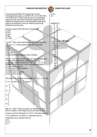 27
enquanto para folhetos do segundo tipo seriam
necessários três selos, um de R$ 0,65, um de R$ 0,60 e
um de R$ 0,20. O diretor solicitou que se comprassem
selos de modo que fossem postados exatamente 500
folhetos do segundo tipo e uma quantidade restante de
selos que permitisse o envio do máximo possível de
folhetos do primeiro tipo.
Quantos selos de R$ 0,65 foram comprados?
a) 476
b) 675
c) 923
d) 965
e) 1 538
17. (G1 - utfpr) O(s) valor(es) de m para que a equação
2
x mx 3 0   tenha apenas uma raiz real é(são):
a) 0.
b) 4.
c) 12.
d) 2 3.
e) inexistente para satisfazer esta condição.
18. (G1 - ifsc) Num mundo cada vez mais matematizado,
é importante diagnosticar, equacionar e resolver
problemas. Dada a equação 2(x + 5) – 3(5 – x) = 10, é
CORRETO afirmar que o valor de x nessa equação é:
a) Um múltiplo de nove.
b) Um número inteiro negativo.
c) Um número par.
d) Um número composto.
e) Um número natural.
19. (Espm) Se as raízes da equação 2
2x 5x 4 0   são
m e n, o valor de
1 1
m n
 é igual a:
a)
5
4

b)
3
2

c)
3
4
d)
7
4
e)
5
2
20. (G1 - utfpr) Fulano vai expor seu trabalho em uma
feira e recebeu a informação de que seu estande deve
ocupar uma área retangular de 2
12 m e perímetro igual a
14 m. Determine, em metros, a diferença entre as
dimensões que o estande deve ter.
a) 2.
b) 1,5.
c) 3.
d) 2,5.
e) 1.
GABARITO
1. C
2. A
3. A
4. A
5. E
6. E
7. A
8. A) 6 B) 1800
9. E
10.B
11.C
12.C
13.D
14.D
15.D
16.C
17.D
18.E
19.A
20.E
 