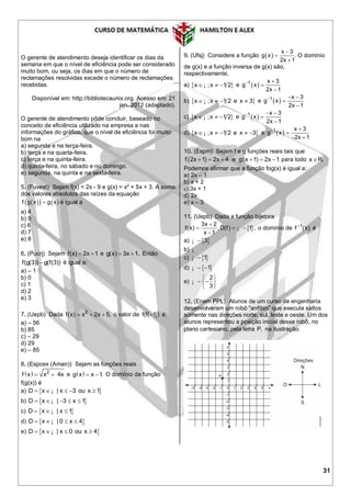 31
O gerente de atendimento deseja identificar os dias da
semana em que o nível de eficiência pode ser considerado
muito bom, ou seja, os dias em que o número de
reclamações resolvidas excede o número de reclamações
recebidas.
Disponível em: http://bibliotecaunix.org. Acesso em: 21
jan. 2012 (adaptado).
O gerente de atendimento pôde concluir, baseado no
conceito de eficiência utilizado na empresa e nas
informações do gráfico, que o nível de eficiência foi muito
bom na
a) segunda e na terça-feira.
b) terça e na quarta-feira.
c) terça e na quinta-feira.
d) quinta-feira, no sábado e no domingo.
e) segunda, na quinta e na sexta-feira.
5. (Fuvest) Sejam f(x) = 2x - 9 e g(x) = x2
+ 5x + 3. A soma
dos valores absolutos das raízes da equação
    f g x g x é igual a
a) 4
b) 5
c) 6
d) 7
e) 8
6. (Pucrj) Sejam f(x) 2x 1  e g(x) 3x 1.  Então
f(g(3)) g(f(3)) é igual a:
a) – 1
b) 0
c) 1
d) 2
e) 3
7. (Uepb) Dada 2
f(x) x 2x 5,   o valor de f(f( 1)) é:
a) – 56
b) 85
c) – 29
d) 29
e) – 85
8. (Espcex (Aman)) Sejam as funções reais
  2
f x x 4x  e  g x x 1.  O domínio da função
f(g(x)) é
a)  D x | x 3 ou x 1    ¡
b)  D x | 3 x 1    ¡
c)  D x | x 1  ¡
d)  D x | 0 x 4   ¡
e)  D x | x 0 ou x 4   ¡
9. (Ufsj) Considere a função  
x 3
g x .
2x 1



O domínio
de g(x) e a função inversa de g(x) são,
respectivamente,
a)  x ;x 1 2  ¡ e  1 x 3
g x
2x 1
 


b)  x ;x 1 2 e x 3   ¡ e  1 x 3
g x
2x 1
  


c)  x ;x 1 2  ¡ e  1 x 3
g x
2x 1
  


d)  x ;x 1 2 e x 3    ¡ e  1 x 3
g x
2x 1
 

 
10. (Espm) Sejam f e g funções reais tais que
   f 2x 1 2x 4 e g x 1 2x 1      para todo x R.
Podemos afirmar que a função fog(x) é igual a:
a) 2x – 1
b) x + 2
c) 3x + 1
d) 2x
e) x – 3
11. (Uepb) Dada a função bijetora
 
3x 2
f(x) , D(f) 1 ,
x 1

  

¡ o domínio de 1
f (x)
é
a)  3¡
b) ¡
c)  1¡
d)  1 ¡
e)
2
3
 
  
 
¡
12. (Enem PPL) Alunos de um curso de engenharia
desenvolveram um robô “anfíbio” que executa saltos
somente nas direções norte, sul, leste e oeste. Um dos
alunos representou a posição inicial desse robô, no
plano cartesiano, pela letra P, na ilustração.
 