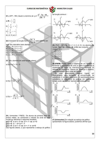33
21.( UFP – RS ) Qual é o domínio de y =
7x2
10x7x2


?
a) R –







2
7
b) 





 ,
2
7
c) 





 ,
2
7
d) ( 2, 5 ) e) 
22.O domínio da função f(x) =
5
42


x
x
está definido em
qual dos intervalos reais abaixo?
A) { x  R / 2 ≤ x < 5 }
B) { x  R / 2 < x < 5 }
C) { x  R / 2 ≤ x ≤ 5 }
D) { x  R / 2 ≤ x <– 5 }
E) { x  R / – 2 ≤ x < 5 }
23. Dê o domínio de cada função abaixo
a) f(x) = x3
+ 7x – 5
b) f(x) =
3 47
35  xx
c) f(x) = 1
1
3



x
x
x
24.( Unimontes / PAES) Os alunos da primeira série do
ensino médio, ao concluírem o estudo do sinal de uma
função g, obtiveram o seguinte resultado:
g(x) = 0  x = – 3 ou x = – 1 ou x = 3
g(x) > 0  – 3 < x < – 1
g(x) < 0  x < – 3 ou x > – 1 e x ≠ 3
Das figuras abaixo, a que representa o esboço do gráfico
da função acima é :
25.( PUC – SP ) Se D = { 1, 2, 3, 4, 5 } é o domínio da
função f(x) = (x – 2).(x – 4), então seu conjunto
imagem tem :
1 elemento
2 elementos
3 elementos
4 elementos
5 elementos
26.(ENEM) Muitas vezes o objetivo de um remédio é
aumentar a quantidade de uma ou mais substâncias já
existentes no corpo do indivíduo para melhorar as
defesas do organismo. Depois de alcançar o objetivo,
essa quantidade deve voltar ao normal.
Se uma determinada pessoa ingere um
medicamento para aumentar a concentração da
substância A em seu organismo, a quantidade dessa
substância no organismo da pessoa, em relação ao
tempo, pode ser melhor representada pelo gráfico
27.(Unimontes) Em relação ao esboço de gráfico
apresentado na figura abaixo, podemos afirmar que:
 