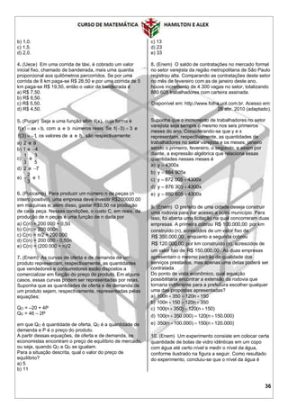 36
b) 1,0.
c) 1,5.
d) 2,0.
4. (Uece) Em uma corrida de táxi, é cobrado um valor
inicial fixo, chamado de bandeirada, mais uma quantia
proporcional aos quilômetros percorridos. Se por uma
corrida de 8 km paga-se R$ 28,50 e por uma corrida de 5
km paga-se R$ 19,50, então o valor da bandeirada é
a) R$ 7,50.
b) R$ 6,50.
c) R$ 5,50.
d) R$ 4,50.
5. (Pucpr) Seja a uma função afim f(x), cuja forma é
f(x) ax b,  com a e b números reais. Se f( 3) 3  e
f(3) 1,  os valores de a e b, são respectivamente:
a) 2 e 9
b) 1 e 4
c)
1
3
e
3
5
d) 2 e 7
e)
2
3
 e 1
6. (Puccamp) Para produzir um número n de peças (n
inteiro positivo), uma empresa deve investir R$200000,00
em máquinas e, além disso, gastar R$0,50 na produção
de cada peça. Nessas condições, o custo C, em reais, da
produção de n peças é uma função de n dada por
a) C(n) = 200 000 + 0,50
b) C(n) = 200 000n
c) C(n) = n/2 + 200 000
d) C(n) = 200 000 - 0,50n
e) C(n) = (200 000 + n)/2
7. (Enem) As curvas de oferta e de demanda de um
produto representam, respectivamente, as quantidades
que vendedores e consumidores estão dispostos a
comercializar em função do preço do produto. Em alguns
casos, essas curvas podem ser representadas por retas.
Suponha que as quantidades de oferta e de demanda de
um produto sejam, respectivamente, representadas pelas
equações:
QO = –20 + 4P
QD = 46 – 2P
em que QO é quantidade de oferta, QD é a quantidade de
demanda e P é o preço do produto.
A partir dessas equações, de oferta e de demanda, os
economistas encontram o preço de equilíbrio de mercado,
ou seja, quando QO e QD se igualam.
Para a situação descrita, qual o valor do preço de
equilíbrio?
a) 5
b) 11
c) 13
d) 23
e) 33
8. (Enem) O saldo de contratações no mercado formal
no setor varejista da região metropolitana de São Paulo
registrou alta. Comparando as contratações deste setor
no mês de fevereiro com as de janeiro deste ano,
houve incremento de 4.300 vagas no setor, totalizando
880.605 trabalhadores com carteira assinada.
Disponível em: http://www.folha.uol.com.br. Acesso em:
26 abr. 2010 (adaptado).
Suponha que o incremento de trabalhadores no setor
varejista seja sempre o mesmo nos seis primeiros
meses do ano. Considerando-se que y e x
representam, respectivamente, as quantidades de
trabalhadores no setor varejista e os meses, janeiro
sendo o primeiro, fevereiro, o segundo, e assim por
diante, a expressão algébrica que relaciona essas
quantidades nesses meses é
a) y 4300x
b) y 884 905x
c) y 872 005 4300x 
d) y 876 305 4300x 
e) y 880 605 4300x 
9. (Enem) O prefeito de uma cidade deseja construir
uma rodovia para dar acesso a outro município. Para
isso, foi aberta uma licitação na qual concorreram duas
empresas. A primeira cobrou R$ 100.000,00 por km
construído (n), acrescidos de um valor fixo de
R$ 350.000,00 , enquanto a segunda cobrou
R$ 120.000,00 por km construído (n), acrescidos de
um valor fixo de R$ 150.000,00 . As duas empresas
apresentam o mesmo padrão de qualidade dos
serviços prestados, mas apenas uma delas poderá ser
contratada.
Do ponto de vista econômico, qual equação
possibilitaria encontrar a extensão da rodovia que
tornaria indiferente para a prefeitura escolher qualquer
uma das propostas apresentadas?
a) 100n 350 120n 150  
b) 100n 150 120n 350  
c) 100(n 350) 120(n 150)  
d) 100(n 350.000) 120(n 150.000)  
e) 350(n 100.000) 150(n 120.000)  
10. (Enem) Um experimento consiste em colocar certa
quantidade de bolas de vidro idênticas em um copo
com água até certo nível e medir o nível da água,
conforme ilustrado na figura a seguir. Como resultado
do experimento, concluiu-se que o nível da água é
 