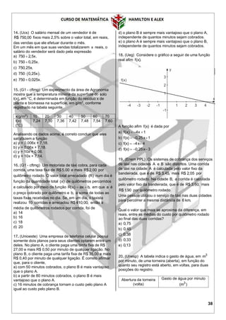 38
14. (Ucs) O salário mensal de um vendedor é de
R$ 750,00 fixos mais 2,5% sobre o valor total, em reais,
das vendas que ele efetuar durante o mês.
Em um mês em que suas vendas totalizarem x reais, o
salário do vendedor será dado pela expressão
a) 750 2,5x.
b) 750 0,25x.
c) 750,25x.
d)  750 0,25x .
e) 750 0,025x.
15. (G1 - cftmg) Um experimento da área de Agronomia
mostra que a temperatura mínima da superfície do solo
t(x), em °C, é determinada em função do resíduo x de
planta e biomassa na superfície, em g/m2
, conforme
registrado na tabela seguinte.
x(g/m2
) 10 20 30 40 50 60 70
t(x)
(°C)
7,24 7,30 7,36 7,42 7,48 7,54 7,60
Analisando os dados acima, é correto concluir que eles
satisfazem a função
a) y = 0,006x + 7,18.
b) y = 0,06x + 7,18.
c) y = 10x + 0,06.
d) y = 10x + 7,14.
16. (G1 - cftmg) Um motorista de táxi cobra, para cada
corrida, uma taxa fixa de R$5,00 e mais R$2,00 por
quilômetro rodado. O valor total arrecadado (R) num dia é
função da quantidade total (x) de quilômetros percorridos
e calculado por meio da função R(x) ax b,  em que a é
o preço cobrado por quilômetro e b, a soma de todas as
taxas fixas recebidas no dia. Se, em um dia, o taxista
realizou 10 corridas e arrecadou R$410,00, então a
média de quilômetros rodados por corrida, foi de
a) 14
b) 16
c) 18
d) 20
17. (Unioeste) Uma empresa de telefonia celular possui
somente dois planos para seus clientes optarem entre um
deles. No plano A, o cliente paga uma tarifa fixa de R$
27,00 e mais R$ 0,50 por minuto de qualquer ligação. No
plano B, o cliente paga uma tarifa fixa de R$ 35,00 e mais
R$ 0,40 por minuto de qualquer ligação. É correto afirmar
que, para o cliente,
a) com 50 minutos cobrados, o plano B é mais vantajoso
que o plano A.
b) a partir de 80 minutos cobrados, o plano B é mais
vantajoso que o plano A.
c) 16 minutos de cobrança tornam o custo pelo plano A
igual ao custo pelo plano B.
d) o plano B é sempre mais vantajoso que o plano A,
independente de quantos minutos sejam cobrados.
e) o plano A é sempre mais vantajoso que o plano B,
independente de quantos minutos sejam cobrados.
18. (Ueg) Considere o gráfico a seguir de uma função
real afim f(x).
A função afim f(x) é dada por
a) f(x) 4x 1  
b) f(x) 0,25x 1  
c) f(x) 4x 4  
d) f(x) 0,25x 3  
19. (Enem PPL) Os sistemas de cobrança dos serviços
de táxi nas cidades A e B são distintos. Uma corrida
de táxi na cidade A é calculada pelo valor fixo da
bandeirada, que é de R$ 3,45, mais R$ 2,05 por
quilômetro rodado. Na cidade B, a corrida é calculada
pelo valor fixo da bandeirada, que é de R$ 3,60, mais
R$ 1,90 por quilômetro rodado.
Uma pessoa utilizou o serviço de táxi nas duas cidades
para percorrer a mesma distância de 6 km.
Qual o valor que mais se aproxima da diferença, em
reais, entre as médias do custo por quilômetro rodado
ao final das duas corridas?
a) 0,75
b) 0,45
c) 0,38
d) 0,33
e) 0,13
20. (Unesp) A tabela indica o gasto de água, em 3
m
por minuto, de uma torneira (aberta), em função do
quanto seu registro está aberto, em voltas, para duas
posições do registro.
Abertura da torneira
(volta)
Gasto de água por minuto
3
(m )
 