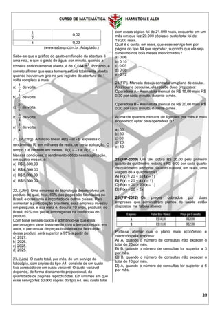 39
1
2
0,02
1 0,03
(www.sabesp.com.br. Adaptado.)
Sabe-se que o gráfico do gasto em função da abertura é
uma reta, e que o gasto de água, por minuto, quando a
torneira está totalmente aberta, é de 3
0,034 m . Portanto, é
correto afirmar que essa torneira estará totalmente aberta
quando houver um giro no seu registro de abertura de 1
volta completa e mais
a)
1
2
de volta.
b)
1
5
de volta.
c)
2
5
de volta.
d)
3
4
de volta.
e)
1
4
de volta.
21. (Pucmg) A função linear R(t) at b  expressa o
rendimento R, em milhares de reais, de certa aplicação. O
tempo t é contado em meses, R(1) 1  e R(2) 1.
Nessas condições, o rendimento obtido nessa aplicação,
em quatro meses, é:
a) R$ 3.500,00
b) R$ 4.500,00
c) R$ 5.000,00
d) R$ 5.500,00
22. (Ufrn) Uma empresa de tecnologia desenvolveu um
produto do qual, hoje, 60% das peças são fabricadas no
Brasil, e o restante é importado de outros países. Para
aumentar a participação brasileira, essa empresa investiu
em pesquisa, e sua meta é, daqui a 10 anos, produzir, no
Brasil, 85% das peças empregadas na confecção do
produto.
Com base nesses dados e admitindo-se que essa
porcentagem varie linearmente com o tempo contado em
anos, o percentual de peças brasileiras na fabricação
desse produto será superior a 95% a partir de
a) 2027.
b) 2026.
c) 2028.
d) 2025.
23. (Ucs) O custo total, por mês, de um serviço de
fotocópia, com cópias do tipo A4, consiste de um custo
fixo acrescido de um custo variável. O custo variável
depende, de forma diretamente proporcional, da
quantidade de páginas reproduzidas. Em um mês em que
esse serviço fez 50.000 cópias do tipo A4, seu custo total
com essas cópias foi de 21.000 reais, enquanto em um
mês em que fez 20.000 cópias o custo total foi de
19.200 reais.
Qual é o custo, em reais, que esse serviço tem por
página do tipo A4 que reproduz, supondo que ele seja
o mesmo nos dois meses mencionados?
a) 0,06
b) 0,10
c) 0,05
d) 0,08
e) 0,12
24(FIP). Marcela deseja contratar um plano de celular.
Ao iniciar a pesquisa, ela recebe duas propostas:
Operadora A - Assinatura mensal de R$ 15,00 mais R$
0,30 por cada minuto, durante o mês.
Operadora B - Assinatura mensal de R$ 20,00 mais R$
0,20 por cada minuto, durante o mês.
Acima de quantos minutos de ligações por mês é mais
econômico optar pela operadora B?
a) 50
b) 80
c) 60
d) 20
e) 40
25.(FIP-2009) Um táxi cobra R$ 20,00 pelo primeiro
quarto de quilômetro rodado e R$ 5,00 por cada quarto
de quilômetro adicional. Quanto custará, em reais, uma
viagem de x quilômetros?
A) P(x) = 20 + 5.(4x – 1)
B) P(x) = 20 + 4.(x – 1)
C) P(x) = 20 + 20.(x – 1)
D) P(x) = 20 + 5x
26.(FIP-2012) Os preços cobrados por duas
empresas que administram planos de saúde estão
dispostos na tabela abaixo:
Pode-se afirmar que o plano mais econômico é
oferecido pela empresa:
A) A, quando o número de consultas não exceder o
total de 20 por mês.
B) B, quando o número de consultas for superior a 3
por mês.
C) B, quando o número de consultas não exceder o
total de 10 por mês.
D) A, quando o número de consultas for superior a 6
por mês.
 