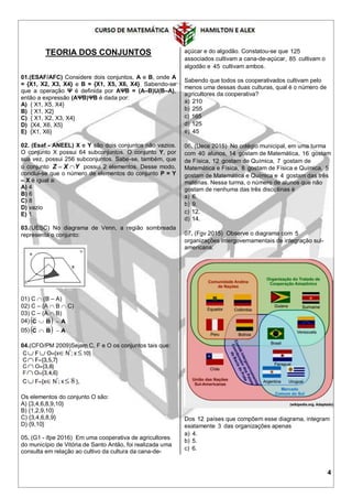 4
TEORIA DOS CONJUNTOS
01.(ESAF/AFC) Considere dois conjuntos, A e B, onde A
= {X1, X2, X3, X4} e B = {X1, X5, X6, X4}. Sabendo-se
que a operação Ψ é definida por AΨB = (A–B)U(B–A),
então a expressão (AΨB)ΨB é dada por:
A) { X1, X5, X4}
B) { X1, X2}
C) { X1, X2, X3, X4}
D) {X4, X6, X5}
E) {X1, X6}
02. (Esaf - ANEEL) X e Y são dois conjuntos não vazios.
O conjunto X possui 64 subconjuntos. O conjunto Y, por
sua vez, possui 256 subconjuntos. Sabe-se, também, que
o conjunto YXZ  possui 2 elementos. Desse modo,
conclui-se que o número de elementos do conjunto P = Y
– X é igual a:
A) 4
B) 6
C) 8
D) vazio
E) 1
03.(UESC) No diagrama de Venn, a região sombreada
representa o conjunto:
01) C  (B – A)
02) C – (A  B  C)
03) C – (A  B)
04)   ABC 
05)   ABC 
04.(CFO/PM 2009)Sejam C, F e O os conjuntos tais que:
Os elementos do conjunto O são:
A) {3,4,6,8,9,10}
B) {1,2,9,10}
C) {3,4,6,8,9}
D) {9,10}
05. (G1 - ifpe 2016) Em uma cooperativa de agricultores
do município de Vitória de Santo Antão, foi realizada uma
consulta em relação ao cultivo da cultura da cana-de-
açúcar e do algodão. Constatou-se que 125
associados cultivam a cana-de-açúcar, 85 cultivam o
algodão e 45 cultivam ambos.
Sabendo que todos os cooperativados cultivam pelo
menos uma dessas duas culturas, qual é o número de
agricultores da cooperativa?
a) 210
b) 255
c) 165
d) 125
e) 45
06. (Uece 2015) No colégio municipal, em uma turma
com 40 alunos, 14 gostam de Matemática, 16 gostam
de Física, 12 gostam de Química, 7 gostam de
Matemática e Física, 8 gostam de Física e Química, 5
gostam de Matemática e Química e 4 gostam das três
matérias. Nessa turma, o número de alunos que não
gostam de nenhuma das três disciplinas é
a) 6.
b) 9.
c) 12.
d) 14.
07. (Fgv 2015) Observe o diagrama com 5
organizações intergovernamentais de integração sul-
americana:
Dos 12 países que compõem esse diagrama, integram
exatamente 3 das organizações apenas
a) 4.
b) 5.
c) 6.
 