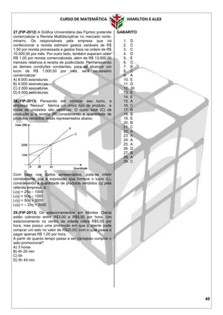 40
27.(FIP-2012) A Gráfica Universitária das Fipmoc pretende
comercializar a Revista Multidisciplinar no mercado norte-
mineiro. Os responsáveis pela empresa que irá
confeccionar a revista estimam gastos variáveis de R$
1,50 por revista processada e gastos fixos na ordem de R$
10.000,00 por mês. Por outro lado, também esperam obter
R$ 1,00 por revista comercializada, além de R$ 13.000,00
mensais relativos à receita de publicidade. Permanecendo
as demais condições constantes, para se alcançar um
lucro de R$ 1.000,00 por mês, será necessário
comercializar:
A) 8.000 assinaturas.
B) 4.000 assinaturas.
C) 2.000 assinaturas.
D) 6.000 assinaturas.
28.(FIP-2013) Pensando em otimizar seu lucro, a
empresa “Nexxus” fabrica um único tipo de produto, e
todas as unidades são vendidas. O custo total (C) da
produção e a receita (R),considerando a quantidade de
produtos vendidos, estão representados abaixo:
Com base nos dados apresentados, pode-se inferir
corretamente que a expressão que fornece o lucro (L),
considerando a quantidade de produtos vendidos (q) pela
referida empresa, é:
L(q) = 25q – 1000
L(q) = 50q – 1000
L(q) = 50q + 2000
L(q) = – 25q + 2000
29.(FIP-2013) Os estacionamentos em Montes Claros
estão cobrando entre R$3,00 e R$5,00 por hora. Um
estacionamento no centro da cidade cobra R$5,00 por
hora, mas possui uma promoção em que o cliente pode
comprar um selo no valor de R$20,00, com o qual passa a
pagar apenas R$ 1,00 por hora.
A partir de quanto tempo passa a ser vantajoso comprar o
selo promocional?
A) 3 horas
B) 4h 20 min
C) 5h
D) 5h 40 min
GABARITO
1. D
2. C
3. C
4. D
5. E
6. C
7. B
8. C
9. A
10. E
11. D
12. 30
13. E
14. E
15. A
16. C
17. B
18. B
19. E
20. B
21. C
22. A
23. A
24. A
25. A
26. D
27. B
28. A
29. C
 