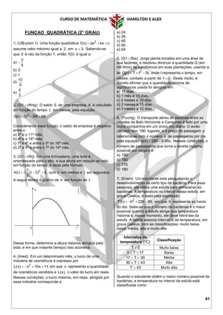 41
FUNÇAO QUADRÁTICA (2° GRAU)
1. (Ufjf-pism 1) Uma função quadrática 2
f(x) ax bx c  
assume valor máximo igual a 2, em x 3. Sabendo-se
que 0 é raiz da função f, então f(5) é igual a:
a)
2
9

b) 0
c) 1
d)
10
9
e)
4
3
2. (G1 - cftmg) O saldo S de uma empresa A é calculado
em função do tempo t, em meses, pela equação
2
S(t) 3t 39t 66.  
Considerando essa função, o saldo da empresa é negativo
entre o
a) 2º e o 11º mês.
b) 4º e o 16º mês.
c) 1º e 4º e entre o 5º do 16º mês.
d) 2º e 5º e entre o 7º do 14º mês.
3. (G1 - cftrj) Em uma brincadeira, uma bola é
arremessada para o alto, e sua altura em relação ao solo,
em função do tempo, é dada pela fórmula
21
h(t) (t 2) 5,
2
    com h em metros e t em segundos.
A seguir temos o gráfico de h em função de t.
Dessa forma, determine a altura máxima atingida pela
bola, e em que instante (tempo) isso acontece.
4. (Imed) Em um determinado mês, o lucro de uma
indústria de cosméticos é expresso por
2
L(x) x 10x 11,    em que x representa a quantidade
de cosméticos vendidos e L(x), o valor do lucro em reais.
Nessas condições, o lucro máximo, em reais, atingido por
essa indústria corresponde a:
a) 24.
b) 36.
c) 48.
d) 56.
e) 64.
5. (G1 - ifba) Jorge planta tomates em uma área de
sua fazenda, e resolveu diminuir a quantidade Q (em
mil litros) de agrotóxicos em suas plantações, usando a
lei 2
Q(t) 7 t 5t,   onde t representa o tempo, em
meses, contado a partir de t 0. Deste modo, é
correto afirmar que a quantidade mínima de
agrotóxicos usada foi atingida em:
a) 15 dias.
b) 1 mês e 15 dias.
c) 2 meses e 10 dias.
d) 2 meses e 15 dias.
e) 3 meses e 12 dias.
6. (Pucmg) O transporte aéreo de pessoas entre as
cidades de Belo Horizonte e Campinas é feito por uma
única companhia em um único voo diário. O avião
utilizado tem 180 lugares, e o preço da passagem p
relaciona-se com o número x de passageiros por dia
pela equação p(x) 285 0,95x.  Nessas condições, o
número de passageiros que torna a receita máxima
possível por viagem é:
a) 150
b) 160
c) 170
d) 180
7. (Enem) Um estudante está pesquisando o
desenvolvimento de certo tipo de bactéria. Para essa
pesquisa, ele utiliza uma estufa para armazenar as
bactérias. A temperatura no interior dessa estufa, em
graus Celsius, é dada pela expressão
2
T(h) h 22h 85,    em que h representa as horas
do dia. Sabe-se que o número de bactérias é o maior
possível quando a estufa atinge sua temperatura
máxima e, nesse momento, ele deve retirá-las da
estufa. A tabela associa intervalos de temperatura, em
graus Celsius, com as classificações: muito baixa,
baixa, média, alta e muito alta.
Intervalos de
temperatura ( C)
Classificação
T 0 Muito baixa
0 T 17  Baixa
17 T 30  Média
30 T 43  Alta
T 43 Muito alta
Quando o estudante obtém o maior número possível de
bactérias, a temperatura no interior da estufa está
classificada como
 