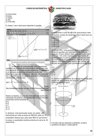 42
a) muito baixa.
b) baixa.
c) média.
d) alta.
e) muito alta.
8. (Uepa) Leia o texto para responder à questão.
A utilização de computadores como ferramentas
auxiliares na produção de conhecimento escolar tem sido
uma realidade em muitas escolas brasileiras. O GeoGebra
é um software educacional utilizado no ensino de
Matemática (geometria dinâmica). Na ilustração acima se
tem a representação dos gráficos de duas funções reais a
valores reais, definidas por
2
g(x) x x 2   e f(x) x 5. 
Fonte:
http://portaldoprofessor.mec.gov.br/fichaTecnicaAula.html?
aula-53900
Nestas condições, a soma das ordenadas dos pontos de
interseção dos gráficos que representam as duas funções
polinomiais acima ilustradas é:
a) 2
b) 5
c) 7
d) 11
e) 12
9. (Ibmecrj) Uma lanchonete vende, em média, 200
sanduíches por noite ao preço de R$ 6,00 cada um. O
proprietário observa que, para cada R$ 0,10 que diminui
no preço, a quantidade vendida aumenta em cerca de 20
sanduíches.
Considerando o custo de R$ 4,50 para produzir cada
sanduíche, o preço de venda que dará o maior lucro ao
proprietário é:
a) R$ 5,00
b) R$ 5,25
c) R$ 5,50
d) R$ 5,75
e) R$ 6,00
10. (Enem PPL) Uma pequena fábrica vende seus
bonés em pacotes com quantidades de unidades
variáveis. O lucro obtido é dado pela expressão L(x) =
−x2
+ 12x − 20, onde x representa a quantidade de
bonés contidos no pacote. A empresa pretende fazer
um único tipo de empacotamento, obtendo um lucro
máximo. Para obter o lucro máximo nas vendas, os
pacotes devem conter uma quantidade de bonés igual
a
a) 4.
b) 6.
c) 9.
d) 10.
e) 14.
11. (Enem) A parte interior de uma taça foi gerada pela
rotação de uma parábola em torno de um eixo z,
conforme mostra a figura.
A função real que expressa a parábola, no plano
cartesiano da figura, é dada pela lei
 