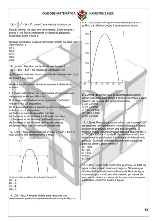 43
23
f(x) x 6x C,
2
   onde C é a medida da altura do
líquido contido na taça, em centímetros. Sabe-se que o
ponto V, na figura, representa o vértice da parábola,
localizado sobre o eixo x.
Nessas condições, a altura do líquido contido na taça, em
centímetros, é
a) 1.
b) 2.
c) 4.
d) 5.
e) 6.
12. (Unisc) O gráfico da parábola cuja função é
  2
f x 40x 10x 50   mostra a velocidade, em
quilômetros horários, de um automóvel num intervalo ( x)
de 0 até 5 segundos.
Analise as afirmativas abaixo e assinale a alternativa
correta.
I. A maior velocidade que o automóvel atingiu supera a
velocidade inicial em 40 km h.
II. A maior velocidade ocorreu quando o cronômetro
indicava x 2,5 segundos.
III. O automóvel estava parado quando o cronômetro
indicava x 5 segundos.
a) Todas as afirmativas estão corretas.
b) Somente as afirmativas II e III estão corretas.
c) Somente as afirmativas I e III estão corretas.
d) Somente as afirmativas I e II estão corretas.
e) Apenas uma das afirmativas está correta.
13. (Uern) Seja uma função do 2º grau y = ax2
+ bx + c,
cujo gráfico está representado a seguir.
A soma dos coeficientes dessa função é
a) – 2.
b) – 3.
c) – 4.
d) – 6.
14. (G1 - ifsc) A receita obtida pela venda de um
determinado produto é representada pela função R(x) = –
x2
+ 100x, onde x é a quantidade desse produto. O
gráfico da referida função é apresentado abaixo.
É CORRETO afirmar que as quantidades a serem
comercializadas para atingir a receita máxima e o valor
máximo da receita são, respectivamente,
a) 50 e 2.000.
b) 25 e 2.000.
c) 100 e 2.100.
d) 100 e 2.500.
e) 50 e 2.500.
15. (Ulbra) Preocupados com o lucro da empresa VXY,
os gestores contrataram um matemático para modelar
o custo de produção de um dos seus produtos. O
modelo criado pelo matemático segue a seguinte lei: C
= 15000 – 250n + n2
, onde C representa o custo, em
reais, para se produzirem n unidades do determinado
produto. Quantas unidades deverão ser produzidas
para se obter o custo mínimo?
a) – 625.
b) 125.
c) 1245.
d) 625.
e) 315.
16. (Uftm) Certa fonte multimídia promove um balé de
água, luzes, cores, música e imagens. Sabe-se que
bombas hidráulicas fazem milhares de litros de água
circularem por minuto em alta pressão por canos de
aço, dando vida a um show de formas, entre as quais
parábolas, conforme ilustra a figura.
 