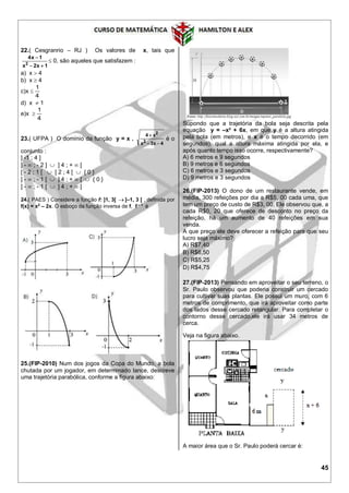 45
22.( Cesgranrio – RJ ) Os valores de x, tais que
1x2x
1x4
2


 0, são aqueles que satisfazem :
a) x  4
b) x  4
c)x 
4
1
d) x  1
e)x 
4
1
23.( UFPA ) O domínio da função y = x .
4x3x
x4
2
2


é o
conjunto :
] -1 ; 4 ]
] -  ; - 2 ]  ] 4 ; +  [
[ - 2 ; 1 [  [ 2 ; 4 [  { 0 }
] -  ; - 1 [  ] 4 ; +  [  { 0 }
] -  ; - 1 [  ] 4 ; +  [
24.( PAES ) Considere a função f: ]1, 3[  ]–1, 3 [ , definida por
f(x) = x2
– 2x. O esboço da função inversa de f, f – 1
é
25.(FIP-2010) Num dos jogos da Copa do Mundo, a bola
chutada por um jogador, em determinado lance, descreve
uma trajetória parabólica, conforme a figura abaixo:
Supondo que a trajetória da bola seja descrita pela
equação y = –x² + 6x, em que y é a altura atingida
pela bola (em metros), e x é o tempo decorrido (em
segundos), qual a altura máxima atingida por ela, e
após quanto tempo isso ocorre, respectivamente?
A) 6 metros e 9 segundos
B) 9 metros e 6 segundos
C) 6 metros e 3 segundos
D) 9 metros e 3 segundos
26.(FIP-2013) O dono de um restaurante vende, em
média, 300 refeições por dia a R$5, 00 cada uma, que
tem um preço de custo de R$3, 00. Ele observou que, a
cada R$0, 20 que oferece de desconto no preço da
refeição, há um aumento de 40 refeições em sua
venda.
A que preço ele deve oferecer a refeição para que seu
lucro seja máximo?
A) R$7,40
B) R$6,50
C) R$5,25
D) R$4,75
27.(FIP-2013) Pensando em aproveitar o seu terreno, o
Sr. Paulo observou que poderia construir um cercado
para cultivar suas plantas. Ele possui um muro, com 6
metros de comprimento, que irá aproveitar como parte
dos lados desse cercado retangular. Para completar o
contorno desse cercado,ele irá usar 34 metros de
cerca.
Veja na figura abaixo.
A maior área que o Sr. Paulo poderá cercar é:
 