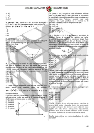 46
34 m2
13 m2
91 m2
45,5 m2
28. ( Fuvest – SP ) Sejam x’ e x’’ as raízes da função
f(x) = 10x2
+ 33x – 7.O número inteiro mais próximo do
número N = 5.( x’. x’’ ) + 2.( x’ + x’’ ) é:
9
– 9
10
– 10
– 13
29. ( UFMG ) Observe a figura.
Nessa figura, está representada a parábola de vértice V,
gráfico da função de segundo grau cuja expressão é
a) y = (x2
/ 5) – 2x
b) y = x2
– 10x
c) y = x2
+ 10x
d) y = (x2
/ 5) – 10x
e) y = (x2
/ 5) + 10x
30. ( Cesgranrio ) O diretor de uma orquestra percebeu
que, com o ingresso a R$ 9,00 em média 300 pessoas
assistem aos concertos e que, para cada redução de R$
1,00 no preço dos ingressos, o público aumenta de 100
espectadores. Qual deve ser o preço para que a receita
seja máxima?
a) R$ 9,00
b) R$ 8,00
c) R$ 7,00
d) R$ 6,00
e) R$ 5,00
31. Uma criança arremessa uma bola de basquete cujo
centro segue uma trajetória plana de equação
2x
7
8
x
7
1
y 2
 , na qual os valores de x e y são
dados em metros.
Essa criança acerta o arremesso, e o centro da bola passa
pelo centro da cesta, que está a 3 metros de altura. A
distância do centro da cesta ao eixo y é:
a) 6 metros
b) 7 metros
c) 8 metros
d) 9 metros
e) 10 metros
32. ( PUC – SP ) O lucro de uma empresa é definido
pela função L(q) = – q2
+10q – 16, onde q representa
a quantidade de produtos vendidos pela empresa num
determinado mês. Podemos concluir que esta
empresa terá lucro positivo, se o número q de
produtos vendidos estiver compreendido em:
(A) 2 ≤ q ≤ 8.
(B) 2 < q < 8.
(C) q < 2 ou q > 8 .
(D) q ≤ 2 ou q ≥ 8.
(E) q < 10 ou q > 16.
33. ( FIPMoc – 2015 ) No Mercado Municipal de
Montes Claros, é comum, no período de safra,
encontrar diversos produtores vendendo pequi, fruto
típico da região. Ao longo de um desses períodos,
constatou-se que a quantidade diária de dúzia de pequi
vendida (x) variava de acordo com o preço de venda da
dúzia (p), e a relação quantitativa entre essas variáveis
era dada pela lei:
2
9
x
20
1
)x(P 
Para que esse produtor tenha uma receita máxima,
deve-se vender a dúzia de pequi por:
A) R$2,25.
B) R$1,25.
C) R$3,25.
D) R$4,25.
E) R$5,25.
34.(FIP) Um cinema de um shopping, com 200 lugares
por sala, para evitar cancelamentos de sessões quando
não atingir o número mínimo de ingressos vendidos,
decide alterar a forma de cobrança do ingresso. A
empresa cobrará de cada cliente a quantia de R$ 8,00
mais R$ 0,20 por lugar vago da sala, não exigindo um
número mínimo de ingressos vendidos para que ocorra
a exibição do filme.
A rentabilidade máxima que o cinema conseguirá em
uma sala por sessão é:
a) R$ 2 880,00
b) R$ 2 400,00
c) R$ 1 600,00
d) R$ 3 200,00
e) R$ 3 000,00
35.(FIP) O dono de um sítio quer cercar, com tela de
arame, uma região retangular dentro de uma grande
área de pastagem. Ele também quer subdividir essa
região em três áreas retangulares equivalentes,
puxando duas telas de arame paralelas a uma de suas
fronteiras, dispondo de 80 metros de tela de arame.
Qual a área máxima, em metros quadrados, da região
cercada?
x
y
5
– 5 v
x
y
 