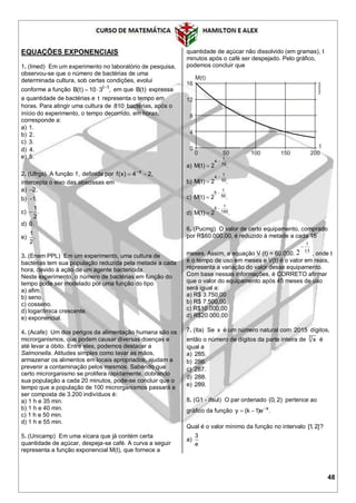 48
EQUAÇÕES EXPONENCIAIS
1. (Imed) Em um experimento no laboratório de pesquisa,
observou-se que o número de bactérias de uma
determinada cultura, sob certas condições, evolui
conforme a função t 1
B(t) 10 3 ,
  em que B(t) expressa
a quantidade de bactérias e t representa o tempo em
horas. Para atingir uma cultura de 810 bactérias, após o
início do experimento, o tempo decorrido, em horas,
corresponde a:
a) 1.
b) 2.
c) 3.
d) 4.
e) 5.
2. (Ufrgs) A função f, definida por x
f(x) 4 2,
 
intercepta o eixo das abscissas em
a) 2.
b) 1.
c)
1
.
2

d) 0.
e)
1
.
2
3. (Enem PPL) Em um experimento, uma cultura de
bactérias tem sua população reduzida pela metade a cada
hora, devido à ação de um agente bactericida.
Neste experimento, o número de bactérias em função do
tempo pode ser modelado por uma função do tipo
a) afim.
b) seno.
c) cosseno.
d) logarítmica crescente.
e) exponencial.
4. (Acafe) Um dos perigos da alimentação humana são os
microrganismos, que podem causar diversas doenças e
até levar a óbito. Entre eles, podemos destacar a
Salmonella. Atitudes simples como lavar as mãos,
armazenar os alimentos em locais apropriados, ajudam a
prevenir a contaminação pelos mesmos. Sabendo que
certo microrganismo se prolifera rapidamente, dobrando
sua população a cada 20 minutos, pode-se concluir que o
tempo que a população de 100 microrganismos passará a
ser composta de 3.200 indivíduos é:
a) 1 h e 35 min.
b) 1 h e 40 min.
c) 1 h e 50 min.
d) 1 h e 55 min.
5. (Unicamp) Em uma xícara que já contém certa
quantidade de açúcar, despeja-se café. A curva a seguir
representa a função exponencial M(t), que fornece a
quantidade de açúcar não dissolvido (em gramas), t
minutos após o café ser despejado. Pelo gráfico,
podemos concluir que
a)
t
4
75M(t) 2 .


b)
t
4
50M(t) 2 .


c)
t
5
50M(t) 2 .


d)
t
5
150M(t) 2 .


6. (Pucmg) O valor de certo equipamento, comprado
por R$60.000,00, é reduzido à metade a cada 15
meses. Assim, a equação V (t) = 60.000. 15
t
2

, onde t
é o tempo de uso em meses e V(t) é o valor em reais,
representa a variação do valor desse equipamento.
Com base nessas informações, é CORRETO afirmar
que o valor do equipamento após 45 meses de uso
será igual a:
a) R$ 3.750,00
b) R$ 7.500,00
c) R$10.000,00
d) R$20.000,00
7. (Ita) Se x é um número natural com 2015 dígitos,
então o número de dígitos da parte inteira de 7
x é
igual a
a) 285.
b) 286.
c) 287.
d) 288.
e) 289.
8. (G1 - ifsul) O par ordenado (0, 2) pertence ao
gráfico da função x
y (k 1)e .
 
Qual é o valor mínimo da função no intervalo [1, 2]?
a)
3
e
 