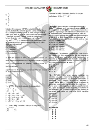 49
b)
2
3
e
c)
2
2
e
d)
1
e
9. (Ufpr) Uma pizza a 185°C foi retirada de um forno
quente. Entretanto, somente quando a temperatura atingir
65°C será possível segurar um de seus pedaços com as
mãos nuas, sem se queimar. Suponha que a temperatura
T da pizza, em graus Celsius, possa ser descrita em
função do tempo t, em minutos, pela expressão
0,8 t
T 160 2 25. 
   Qual o tempo necessário para que
se possa segurar um pedaço dessa pizza com as mãos
nuas, sem se queimar?
a) 0,25 minutos.
b) 0,68 minutos.
c) 2,5 minutos.
d) 6,63 minutos.
e) 10,0 minutos.
10.(FIP) Em janeiro de 2016, dez pessoas fundaram um
clube. Um dos regulamentos do regimento prevê que cada
sócio pode apresentar, no máximo, 2 novos sócios, ao
final de cada ano.
A partir do mês de janeiro de qual ano o clube terá chance
de alcançar 810 sócios?
a) 2020
b) 2018
c) 2019
d) 2017
e) 2021
11.( UFPA ) O conjunto solução da desigualdade
4
1
2
1
22






x
é :
{ x  R / – 2 < x < 2 }
{ x  R / x < – 2 ou x > 2 }
{ x  R / x < 0 ou x > 2 }
{ x  R / 0 < x < 2 }
{ x  R / x < – 2 ou x > 0 }
12.( FGV – SP ) Encontre a solução da inequação
2
1
2
1
152






 xx
13.( PUC – RS ) Encontre o domínio da função
definida por f(x) = xx 
 22 1
14.(ENEM) Suponha que o modelo exponencial y =
363.e0,03x
, em que x = 0 corresponde ao ano 2000, x =
1 corresponde ao ano 2001, e assim sucessivamente, e
que y é a população em milhões de habitantes no ano
x, seja usado para estimar essa população com 60
anos ou mais de idade nos países em desenvolvimento
entre 2010 e 2050 Desse modo, considerando e0,3
=
1,35, estima-se que a população com 60 anos ou mais
estará, em 2030, entre
A) 490 e 510 milhões.
B) 550 e 620 milhões.
C) 780 e 800 milhões.
D) 810 e 860 milhões.
E) 870 e 910 milhões.
15.(SEE-SP) Dez pessoas fundaram, no início do ano,
um clube. Um dos regulamentos de seu regimento
interno prevê que cada sócio pode apresentar, no
máximo, 2 novos sócios ao final de cada ano. A
expressão que permite calcular o número máximo de
sócios após decorrerem x anos é
A) 3. 10X
+ 10
B) 2. 10X
C) 10 + 2X
D) 10. 2X
E) 10. 3X
16. ( FIPMOC ) Um jantar causou mal-estar nos
clientes de um restaurante. Após análise, foi
comprovada a presença da bactéria Salmonella na
maionese. Essa bactéria multiplica-se, segundo a
função B(t) = 200 . 2at
, em que B(t) é o número de
bactérias encontradas na amostra de maionese, t
horas após o início do jantar, e a é uma constante real.
Se, após 3 horas do início do jantar, o número de
bactérias era 800, podemos concluir que o número de
bactérias será maior ou igual que 3.200 bactérias
depois de
(A) 5 horas.
(B) 6 horas.
(C) 7 horas.
(D) 8 horas.
(E) 9 horas.
GABARITO
1. E
2. C
3. E
4. B
5. A
6. B
 