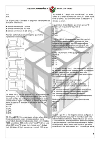 5
d) 7.
e) 8.
08. (Espm 2015) Considere os seguintes subconjuntos de
alunos de uma escola:
A: alunos com mais de 18 anos
B: alunos com mais de 25 anos
C: alunos com menos de 20 anos
Assinale a alternativa com o diagrama que melhor
representa esses conjuntos:
a)
b)
c)
d)
e)
09. (Uece 2015) Em um grupo de 300 alunos de línguas
estrangeiras, 174 alunos estudam inglês e 186 alunos
estudam chinês. Se, neste grupo, ninguém estuda outro
idioma além do inglês e do chinês, o número de alunos
deste grupo que se dedicam ao estudo de apenas um
idioma é
a) 236.
b) 240.
c) 244.
d) 246.
10. (Uemg 2015) Em uma enquete sobre a leitura dos
livros selecionados para o processo seletivo, numa
universidade de determinada cidade, foram entrevistados
1200 candidatos. 563 destes leram “Você Verá”, de Luiz
Vilela; 861 leram “O tempo é um rio que corre”, de Lya
Luft; 151 leram “Exílio”, também de Lya Luft; 365 leram
“Você Verá” e “O tempo é um rio que corre”; 37 leram
“Exílio” e “O tempo é um rio que corre”; 61 leram “Você
Verá” e “Exílio”; 25 candidatos leram as três obras e
63 não as leram.
A quantidade de candidatos que leram apenas “O
tempo é um rio que corre” equivale a
a) 434.
b) 484.
c) 454.
d) 424.
11. (Pucrj 2015) Uma pesquisa realizada com 245
atletas, sobre as atividades praticadas nos seus
treinamentos, constatou que 135 desses atletas
praticam natação, 200 praticam corrida e 40 não
utilizavam nenhuma das duas modalidades no seu
treinamento.
Então, o número de atletas que praticam natação e
corrida é:
a) 70
b) 95
c) 110
d) 125
e) 130
12. (Espcex (Aman) 2014) Uma determinada empresa
de biscoitos realizou uma pesquisa sobre a preferência
de seus consumidores em relação a seus três
produtos: biscoitos cream cracker, wafer e recheados.
Os resultados indicaram que:
- 65 pessoas compram cream crackers.
- 85 pessoas compram wafers.
- 170 pessoas compram biscoitos recheados.
- 20 pessoas compram wafers, cream crackers e
recheados.
- 50 pessoas compram cream crackers e recheados.
- 30 pessoas compram cream crackers e wafers.
- 60 pessoas compram wafers e recheados.
- 50 pessoas não compram biscoitos dessa empresa.
Determine quantas pessoas responderam a essa
pesquisa.
a) 200
b) 250
c) 320
d) 370
e) 530
13. (G1 - cp2 2014) No diagrama abaixo, as figuras A,
B e C representam conjuntos de indivíduos com uma
determinada característica. Todo indivíduo que possui
a característica A está representado dentro do conjunto
A e quem não tem a característica está fora do mesmo.
Analogamente, estão dentro de B todos os que têm a
característica B e estão dentro de C todos os que têm a
 