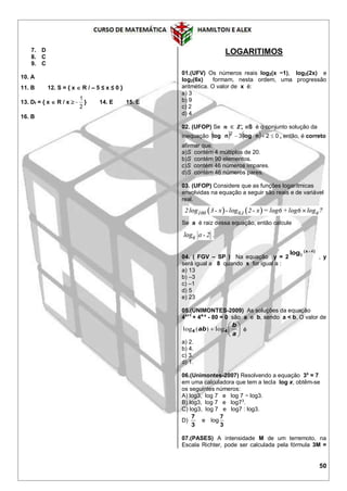 50
7. D
8. C
9. C
10. A
11. B 12. S = { x  R / – 5 ≤ x ≤ 0 }
13. Df = { x  R / x 
2
1
 } 14. E 15. E
16. B
LOGARITIMOS
01.(UFV) Os números reais log2(x −1), log2(2x) e
log2(6x) formam, nesta ordem, uma progressão
aritmética. O valor de x é:
a) 3
b) 9
c) 2
d) 4
02. (UFOP) Se 𝒏 ∈ 𝒁+
∗
eS é o conjunto solução da
inequação     0232
 nlognlog , então, é correto
afirmar que:
a)S contém 4 múltiplos de 20.
b)S contém 90 elementos.
c)S contém 46 números ímpares.
d)S contém 46 números pares.
03. (UFOP) Considere que as funções logarítmicas
envolvidas na equação a seguir são reais e de variável
real.
Se a é raiz dessa equação, então calcule
04. ( FGV – SP ) Na equação y = 2
)x(
log 4
3

, y
será igual a 8 quando x for igual a :
a) 13
b) –3
c) –1
d) 5
e) 23
05.(UNIMONTES-2009) As soluções da equação
4x+1
+ 44-x
- 80 = 0 são a e b, sendo a < b. O valor de







a
b
ab 44 log)(log é
a) 2.
b) 4.
c) 3.
d) 1.
06.(Unimontes-2007) Resolvendo a equação 3x
= 7
em uma calculadora que tem a tecla log x, obtêm-se
os seguintes números:
A) log3, log 7 e log 7 − log3.
B) log3, log 7 e log73
.
C) log3, log 7 e log7 : log3.
D)
3
7
e
3
7
log
07.(PASES) A intensidade M de um terremoto, na
Escala Richter, pode ser calculada pela fórmula 3M =
 