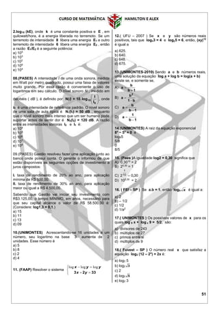 51
2.log10 (kE), onde k é uma constante positiva e E , em
quilowatt/hora, é a energia liberada no terremoto. Se um
terremoto de intensidade 8 libera uma energia E1 e outro
terremoto de intensidade 6 libera uma energia E2 , então
a razão E1/E2 é a seguinte potência:
a) 105
b) 103
c) 102
d) 106
e) 104
08.(PASES) A intensidade I de uma onda sonora, medida
em Watt por metro quadrado, possui uma faixa de valores
muito grande. Por essa razão é conveniente o uso de
logaritmos em seu cálculo. O nível sonoro N , medido em
decibéis ( dB ), é definido por N(I) = 10. 





0
10
I
I
log , onde
I0 é uma intensidade de referência padrão. O nível sonoro
de uma sala de aula típica é N1(I1) = 50 dB , enquanto
que o nível sonoro mais intenso que um ser humano pode
suportar antes de sentir dor é N2(I2) = 120 dB. A razão
entre as intensidades sonoras I2 e I1 é:
a) 104
b) 105
c) 106
d) 107
e) 108
09.(PASES) Gastão resolveu fazer uma aplicação junto ao
banco onde possui conta. O gerente o informou de que
estão disponíveis as seguintes opções de investimento a
juros compostos:
I. taxa de rendimento de 20% ao ano, para aplicação
mínima de R$ 500,00;
II. taxa de rendimento de 30% ao ano, para aplicação
maior ou igual a R$ 4.500,00.
Sabendo que Gastão vai iniciar seu investimento com
R$3.125,00, o tempo MÍNIMO, em anos, necessário para
que seu capital alcance o valor de R$ 58.500,00 é:
(Considere: log1,3 = 0,1.)
a) 15
b) 11
c) 13
d) 09
10.(UNIMONTES) Acrescentando-se 16 unidades a um
número, seu logaritmo na base 3 aumenta de 2
unidades. Esse número é
a) 5
b) 8
c) 2
d) 4
11. (FAAP) Resolver o sistema





3323 yx
yyx logloglog
12.( UFU – 2007 ) Se x e y são números reais
positivos, tais que logx3 = 4 e logy5 = 6, então, (xy)12
é igual a
a) 625.
b) 640.
c) 648.
d) 675.
13.(UNIMONTES-2010) Sendo a e b números reais,
uma solução da equação log a + log b = log(a + b)
existe se, e somente se,
A)
1b
b
a


B)
b1
b
a
2


C)
1b
b
a


D)
1b
1
a


14.(UNIMONTES) A raiz da equação exponencial
8x
− 5x
= 0 é
log85
5/8
0
8/5
15. (Paes )A igualdade log2 = 0,30 significa que
A) 0,3010
= 2
B) 20,30
= 1
C) 300210
1
,
D) 100,30
= 2
16. ( FEI – SP ) Se a.b = 1, então logb a é igual a:
a) 2
b) – 1/2
c) 1/2
d) 1/a2
17.( UNIMONTES ) Os possíveis valores de x para os
quais log 9 x + log x 9 = 5/2, são:
a) divisores de 243
b) múltiplos de 27
c) primos entre si
d) múltiplos de 9
18.( Fuvest – SP ) O número real x que satisfaz a
equação log2 (12 – 2x
) = 2x é:
a) log2 5
b) log2 3
c) 2
d) log2 5
e) log2 3
 