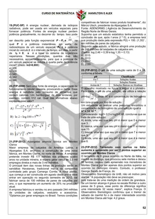 52
19.(PUC-SP) A energia nuclear, derivada de isótopos
radiativos, pode ser usada em veículos espaciais para
fornecer potência. Fontes de energia nuclear perdem
potência gradualmente, no decorrer do tempo. Isso pode
ser descrito pela função exponencial 250
0
t
ePP

 . , na
qual P é a potência instantânea, em watts, de
radioisótopos de um veículo espacial; P0 é a potência
inicial do veículo;t é o intervalo de tempo, em dias, a partir
de t0 = 0; e é a base do sistema de logaritmos
neperianos. Nessas condições, quantos dias são
necessários, aproximadamente, para que a potência de
um veículo espacial se reduza à quarta parte da potência
inicial? (Dado: In2=0,693)
a) 336
b) 338
c) 340
d) 342
e) 346
20.(FIP-2009) Sem uma fonte de energia, a capacidade de
funcionamento celular cessaria, provocando a morte. Essa
energia é satisfeita pelo consumo de alimentos que
contém calorias. Um hambúrguer de dois andares, por
exemplo, contém 512 cal. Qual das afirmativas abaixo
expressa esse valor?
21.(FIP-2012) Alpargatas anuncia fábrica em Montes
Claros
Maior empresa de calçados da América Latina, a
Alpargatas S.A. anunciou a construção de uma nova
fábrica, em Montes Claros, no norte de Minas. A empresa
pretende investir R$ 177 milhões nos próximos quatro
anos na unidade mineira, e espera gerar cerca de 2,3 mil
empregos diretos e mais de 3 mil indiretos.
O principal item das novas linhas de produção serão as
sandálias Havaianas, tradicional marca da companhia
controlada pelo grupo Camargo Corrêa. A nova planta,
que começa a ser construída em agosto deste ano e deve
entrar em operação no segundo semestre de 2012, vai
fabricar cerca de 100 milhões de pares de calçados por
ano, o que representa um aumento de 35% na produção
atual.
A empresa fabricou e vendeu no ano passado 244 milhões
de unidades de calçados, vestuário e acessórios.
"Optamos por gerar empregos no Brasil. Temos condições
competitivas de fabricar nosso produto localmente", diz
Márcio Utsch, presidente da Alpargatas S.A.
Fonte: ADENORMG | Agência de Desenvolvimento da
Região Norte de Minas Gerais.
Suponha que um estudo estatístico tenha permitido a
conclusão de que, após t anos (t ³ 0), a empresa terá
sua produção dada pela expressão P(t) = 100. (1,35)t
,
em milhões de pares de calçados.
Segundo esse estudo, a fábrica atingirá uma produção
de 246 milhões de unidades de calçados em:
(Dados: log 2,46 = 0,39 e log 1,35 = 0,13)
A) 2015
B) 2013
C) 2017
D) 2020
22.(FIP-2012) O pH de uma solução varia de 0 a 14,
conforme a tabela:
O aparelho mostrado na figura a seguir é o phmetro.
Para medir o pH de uma solução, ele utiliza a relação
pH=log 






H
1
, onde H+
é a concentração de hidrogênio
em íons-grama por litro de solução.
Um estudante ao realizar uma pesquisa, encontrou a
concentração de hidrogênio de uma solução igual a
H+
= 12.10– 4
.
Considerando: log2= 0,3 e log3=0,48, conclui-se que se
trata de uma solução:
A) ácida, uma vez que seu pH é maior que 0 e menor
que 3.
B) básica, uma vez que seu pH é maior que 11 e menor
que 13.
C) básica, uma vez que seu pH é maior que 7 e menor
que 9.
D) ácida, uma vez que seu pH é maior que 4 e menor
que 6.
23.(FIP-2012) Terremoto com mortos na Itália
aumenta a apreensão por ser 2 pontos superior ao
ocorrido em Montes Claros
O terremoto de 6 graus ocorrido no Norte da Itália, na
manhã de domingo, que provocou sete mortes e deixou
50 feridos, causou mais apreensão nos moradores de
Montes Claros por ser apenas dois pontos superior ao
ocorrido no município mineiro. Contudo, o professor
George Sands de França, do
Observatório Sismológico da UnB, não vê motivo para
alarme. “A população não deve se preocupar,
pois trata-se de uma medição de ordem de grandeza.
Se um tremor alcança 4 graus na escala Richter e outro
passa de 5 graus, esse ponto de diferença significa
uma intensidade 32 vezes maior”, explica França. O
Observatório Sismológico confirmou que o tremor de
sábado de manhã foi o de maior intensidade ocorrido
em Montes Claros até hoje: 4,2 graus.
 
