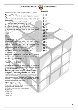 53
O professor George Sands França, se referiu, a relação
)MM(5,1
2
1 21
10
E
E 

,onde é possível perceber quantas
vezes um terremoto é mais intenso que outro, sendo que
nesta relação:
E1 = energia liberada pelo terremoto 1
E2 = energia liberada pelo terremoto 2
M2 = grau do terremoto 1 na escala Richter
M2 = grau do terremoto 2 na escala Richter
Considerando que 100, 7
= 5 , quantas vezes a intensidade
do terremoto da Itália, foi maior do que o de Montes
Claros?
A) 500
B) 150
C) 800
D) 1.000
24.(FIP-2013) Devido a uma grande campanha de
esclarecimento, realizada neste ano pelo Instituto
Nacional do Câncer - INCA, sobre a prevenção das
infecções causadas pelo HPV, é projetada uma
importante redução do número de mulheres que
desenvolverão câncer no colo do útero.
Considerando MO como o número atual de mulheres com
essa doença, daqui a t anos esse número será:
Desse modo, sabendo-se que log2 = 0,3, pode-se
considerar que o número de mulheres com a doença
será igual a
16
1
do atual daqui a:
A)12 anos. B)9 anos.
C)6 anos. D)3 anos.
25.(FIP-2013) O tremor de terra ocorrido na cidade de
Montes Claros, no dia 18 de abril de 2013 teve amplitude
de 1000 micrômetros.
O sismógrafo mede a amplitude e a frequência dessas
vibrações. A magnitude (Ms) do terremoto pode ser
calculada pela equação logarítmica:
Onde A é a amplitude, dada em micrômetros e f é a
frequência, dada em Hertz (Hz).
O referido tremor teve uma frequência de:
GABARITO
1. A
2. D
3. 1
4. E
5. D
6. C
7. B
8. D
9. C
10. C
11. (9,3)
12. D
13. C
14. C
15. D
16. B
17. A
18. E
19. E
20. D
21. A
22. A
23. A
24. C
25. C
 