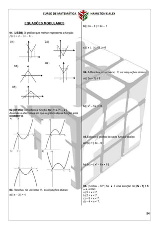 54
EQUAÇÕES MODULARES
01. (UESB) O gráfico que melhor representa a função
𝑓( 𝑥) = 2 − | 𝑥 − 1| .
02.(UFMG) Considere a função f(x) = x.| 1 – x | .
Assinale a alternativa em que o gráfico dessa função está
CORRETO.
03. Resolva, no universo R, as equações abaixo:
a) | x – 3 | = 4
b) | 3x – 8 | = 2x – 1
c) | x | . | x – 5 | = 6
04. A Resolva, no universo R, as inequações abaixo:
a) | 3x – 1| ≤ 8
b) | x2
– 5x | > 6
05.Esboce o gráfico de cada função abaixo:
a) f(x) = | 3x – 6 |
b) f(x) = | x2
– 6x + 8 |
06. ( Unitau – SP ) Se x é uma solução de |2x - 1| < 5
– x, então:
a) 5 < x < 7.
b) 2 < x < 7.
c) – 5 < x < 7.
d) – 4 < x < 7.
 