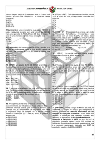 57
pessoa paga o preço de 3 bonecas e leva 5. Quanto uma
pessoa economizará comprando 5 bonecas nessa
promoção?
A) 60%.
B) 40%.
C) 33,3%.
D) 66,66%.
11.(Unimontes) Uma mercadoria, que custa R$50,00 à
vista, é adquirida a prazo, com uma entrada de R$30,00
mais uma parcela de R$25,00 com 30 dias de prazo. A
taxa de juros mensal, cobrada nessa operação, é de
A) 20%.
B) 15%.
C) 25%.
D) 10%.
12.(Unimontes) Um comerciante aplicou um capital a 24%
ao ano e o triplo desse capital a 26% ao ano. Depois de
um ano, ele recebeu R$1530,00. Qual o capital total
aplicado?
A) R$9000,00
B) R$4500,00
C) R$5000,00
D)R$6000,00
13. (UFMG) Um capital de R$ 30 000,00 foi dividido em
duas aplicações: a primeira pagou uma taxa de 8% de
juros anuais; a outra aplicação, de risco, pagou uma taxa
de 12% de juros anuais. Ao término de um ano, observou-
se que os lucros obtidos em ambas as aplicações foram
iguais. Assim sendo, a diferença dos capitais aplicados foi
de
A) R$ 8 000,00.
B) R$ 4 000,00.
C) R$ 6 000,00.
D) R$ 10 000,00.
14. O preço de uma geladeira era igual a 60% do preço de
uma TV.No último mês, esses produtos tiveram aumentos
de 30% e 20% respectivamente. A razão entre os novos
preços da geladeira e da TV passou a ser de:
A) 62% B) 63%
C) 64% D) 65%
E) 66%
15. (Uesc) Um automóvel foi comprado e revendido,
sucessivamente, por três pessoas. Cada uma das duas
primeiras pessoas obteve, por ocasião da revenda, um
lucro de 10%, e a terceira teve um prejuízo de 10% sobre
o respectivo preço de compra. Se a terceira pessoa
vendeu o automóvel por 13068,00, então a primeira o
adquiriu por
a) R$12000,00
b) R$12124,00
c) R$12260,00
d) R$12389,00
e) R$12500,00
16. ( Viçosa – MG ) Dois descontos sucessivos, um de
10% e outro de 20%, correspondem a um desconto
único de:
30%
29%
28%
27%
26%
17. ( PUC – SP ) Uma cooperativa compra a produção
de pequenos horticultores, revendendo-a para
atacadistas com um lucro de 50% em média. Estes
repassam o produto para os feirantes, com um lucro de
50% em média. Os feirantes vendem o produto para o
consumidor e lucram, também, 50% em média. O preço
pago pelo consumidor tem um acréscimo médio, em
relação ao preço dos horticultores, de:
a) 150% b) 187% c) 237,5%
d) 285,5% e) 350%
18. ( UFRS ) Um capital, aplicado a juros simples,
triplicará em 5 anos se a taxa anual for de :
a) 30% b) 40%
c) 50% d) 75%
e) 100%
19. ( Vassouras ) Um artigo custa, à vista R$ 200,00 ,
mas também é vendido a prazo com uma entrada de
R$ 120,00 e outra parcela de R$ 100,00 um mês
depois. Quem opta pela compra a prazo paga juros
mensais na taxa de :
25%
20%
15%
10%
5%
20. ( UFMG ) Uma compra de R$ 100 000,00 deverá
ser paga em duas parcelas iguais, sendo uma à vista e
a outra a vencer em 30 dias. Se a loja cobra juros de
20% sobre o saldo devedor, então o valor de cada
parcela, desprezando-se os centavos, será de :
R$ 54 545,00
R$ 56 438,00
R$ 55 000,00
R$ 58 176,00
R$ 60 000,00
21. (FIP-2010) Durante a Copa do Mundo de 2006, na
Alemanha, o slogan no ônibus que transportava a
seleção brasileira era: "Veículo monitorado por 180
milhões de corações brasileiros". Essa frase dizia
respeito à população total brasileira daquele ano.
Segundo as estimativas do Instituto Brasileiro de
Geografia e Estatística – IBGE, no ano de 2025 a
população brasileira deverá atingir 228 milhões de
habitantes. Considerando os dados apresentados, qual
é o aumento, aproximado, estimado pelo IBGE da
população brasileira de 2006 até 2025?
 
