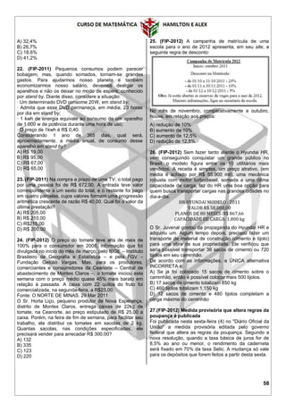 58
A) 32,4%
B) 26,7%
C) 18,6%
D) 41,2%
22. (FIP-2011) Pequenos consumos podem parecer
bobagem, mas, quando somados, tornam-se grandes
gastos. Para ajudarmos nosso planeta e também
economizarmos nosso salário, devemos desligar os
aparelhos e não os deixar no modo de espera, conhecido
por stand by. Diante disso, considere a situação:
· Um determinado DVD consome 20W, em stand by;
· Admita que esse DVD permaneça, em média, 23 horas
por dia em stand by;
· 1 kwh de energia equivale ao consumo de um aparelho
de 1.000 w de potência durante uma hora de uso;
· O preço de 1kwh é R$ 0,40.
Considerando 1 ano de 365 dias, qual será,
aproximadamente, a média anual, de consumo desse
aparelho em stand by?
A) R$ 19,00
B) R$ 95,00
C) R$ 67,00
D) R$ 65,00
23. (FIP-2011) Na compra a prazo de uma TV, o total pago
por uma pessoa foi de R$ 672,00. A entrada teve valor
correspondente a um sexto do total, e o restante foi pago
em quatro parcelas, cujos valores formam uma progressão
aritmética crescente de razão R$ 40,00. Qual foi o valor da
última prestação?
A) R$ 205,00
B) R$ 210,00
C) R$215,00
D) R$ 200,00
24. (FIP-2012) O preço do tomate teve alta de mais de
100% para o consumidor em 2008, informação que foi
divulgada no início do mês de março, pelo IBGE – Instituto
Brasileiro de Geografia e Estatística – e pela FGV –
Fundação Getúlio Vargas. Mas, para os produtores,
comerciantes e consumidores da Ceanorte – Central de
abastecimento de Montes Claros –, o tomate iniciou esta
semana com o preço médio quase 45% mais barato em
relação à passada. A caixa com 22 quilos do fruto foi
comercializada, na segunda-feira, a R$25,00.
Fonte: O NORTE DE MINAS. 29 Mar 2011
O Sr. Horta Liço, pequeno produtor de Nova Esperança,
distrito de Montes Claros, entrega caixas de 22kg de
tomate, na Ceanorte, ao preço estipulado de R$ 25,00 a
caixa. Porém, na feira de fim de semana, para facilitar seu
trabalho, ele distribui os tomates em sacolas de 2 kg.
Quantas sacolas, nas condições especificadas, ele
precisará vender para arrecadar R$ 300,00?
A) 132
B) 335
C) 123
D) 220
25. (FIP-2012) A campanha de matrícula de uma
escola para o ano de 2012 apresenta, em seu site, a
seguinte regra de desconto:
No mês de novembro, comparativamente a outubro,
houve, em relação aos preços:
A) redução de 10%
B) aumento de 10%
C) aumento de 12,5%
D) redução de 12,5%
26. (FIP-2012) Sem fazer tanto alarde o Hyundai HR,
vem conseguindo conquistar um grande público no
Brasil, o modelo figura entre os 10 utilitários mais
vendidos. A receita é simples, um preço atrativo, (em
média é achado por R$ 55.900 mil), uma mecânica
robusta com motor turbodiesel, somada a uma ótima
capacidade de carga, faz do HR uma boa opção para
quem busca transportar cargas nas grandes cidades no
dia-a-dia.
HR HYUNDAI MODELO : 2011
VALOR R$ 58.000,00
PLANOS DE 80 MESES :R$ 867,66
CAPACIDADE DE CARGA: 1.800 kg
O Sr. Juvenal gostou da propaganda do Hyundai HR e
adquiriu um. Algum tempo depois, precisou fazer um
transporte de material de construção (cimento e tijolo)
para uma obra de sua propriedade. Ele verificou que
seria possível transportar 36 sacos de cimento ou 720
tijolos em seu caminhão.
De acordo com as informações, a ÚNICA alternativa
INCORRETA é:
A) Se já foi colocado 15 sacos de cimento sobre o
caminhão, então é possível colocar mais 500 tijolos.
B) 17 sacos de cimento totalizam 850 kg
C) 460 tijolos totalizam 1.150 kg
D) 12 sacos de cimento e 480 tijolos completam a
carga máxima do caminhão
27.(FIP-2012) Medida provisória que altera regras da
poupança é publicada
Foi publicada nesta sexta-feira (4) no "Diário Oficial da
União" a medida provisória editada pelo governo
federal que altera as regras da poupança. Segundo a
nova resolução, quando a taxa básica de juros for de
8,5% ao ano ou menor, o rendimento da caderneta
será fixado em 70% da taxa Selic. A mudança só vale
para os depósitos que forem feitos a partir desta sexta.
 