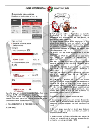 59
Suponha que um pequeno investidor, tenha feito uma
aplicação de R$ 1.000,00 após essa mudança.
Caso os juros caiam para 8,5% e se mantenham nesse
patamar, qual será, de acordo com as informações acima,
o rendimento anual desse investidor?
A) R$58,00 B) R$61,70 C) R$61,50 D) R$63,70
28.(FIP-2013)
O IPVA (Imposto sobre a Propriedade de Veículos
Automotores) é um imposto estadual, cobrado
anualmente, cuja alíquota varia em cada Estado, de
acordo com o valor do veículo.
Em Minas Gerais, desde 2004, calcula-se o IPVA
aplicando-se sobre a base de cálculo (preço de
mercado) a alíquota de 4% para automóveis, veículos
de uso misto e utilitários. Esse valor pode ser dividido
em 3 parcelas mensais e iguais ou ser pago a vista
com desconto de 3,6%.
De acordo com as taxas apresentadas, é correto
afirmar que:
A)O valor do IPVA de um veículo de uso misto,
cujo preço de mercado é R$25.000,00 é
R$1.200,00.
B)O valor do IPVA de um veículo de uso misto, cujo
preço de mercado é R$25.000,00 é R$980,00, se for
pago a vista.
C)O valor de mercado de um veículo de uso misto
cujo IPVA sem desconto foi de R$800,00 é
R$15.000,00.
D)O valor de mercado de um veículo de uso misto
cujo IPVA, pago a vista, foi de R$771,20 é
R$20.000,00.
29. (FIP-2013) O Número de Ouro é um número
irracional que surge numa infinidade de elementos da
natureza na forma de uma razão. Esse número é
representado pela letra grega Φ (Phi maiúscula) (lê-se
“fi”) e é o número 1,618033989, sendo considerado por
muitos como uma oferta de Deus ao mundo. Esse
número não é mais do que um valor numérico e é
reconhecido como o símbolo da harmonia.
Algumas curiosidades sobre o número de ouro:
1) Se você pegar uma concha em formato de espiral e
calcular a razão de cada diâmetro de uma espiral para
a seguinte, chegará sempre a um valor aproximado de
1,618.
2) Se você pegar sua altura e dividir pela distância
entre seu umbigo e o chão, encontrará um valor de
aproximadamente 1,618.
3) Se você dividir o número de fêmeas pelo número de
machos em uma colmeia de abelhas, sempre chegará
ao mesmo número aproximado: 1,618.
 