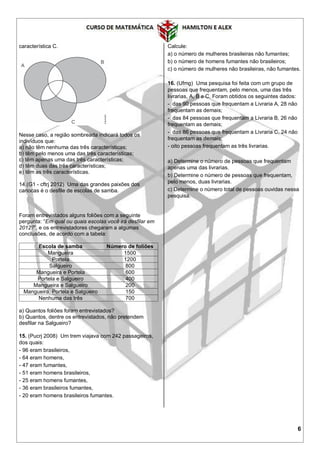 6
característica C.
Nesse caso, a região sombreada indicará todos os
indivíduos que:
a) não têm nenhuma das três características;
b) têm pelo menos uma das três características;
c) têm apenas uma das três características;
d) têm duas das três características;
e) têm as três características.
14.(G1 - cftrj 2012) Uma das grandes paixões dos
cariocas é o desfile de escolas de samba.
Foram entrevistados alguns foliões com a seguinte
pergunta: “Em qual ou quais escolas você irá desfilar em
2012?”, e os entrevistadores chegaram a algumas
conclusões, de acordo com a tabela:
Escola de samba Número de foliões
Mangueira 1500
Portela 1200
Salgueiro 800
Mangueira e Portela 600
Portela e Salgueiro 400
Mangueira e Salgueiro 200
Mangueira, Portela e Salgueiro 150
Nenhuma das três 700
a) Quantos foliões foram entrevistados?
b) Quantos, dentre os entrevistados, não pretendem
desfilar na Salgueiro?
15. (Pucrj 2008) Um trem viajava com 242 passageiros,
dos quais:
- 96 eram brasileiros,
- 64 eram homens,
- 47 eram fumantes,
- 51 eram homens brasileiros,
- 25 eram homens fumantes,
- 36 eram brasileiros fumantes,
- 20 eram homens brasileiros fumantes.
Calcule:
a) o número de mulheres brasileiras não fumantes;
b) o número de homens fumantes não brasileiros;
c) o número de mulheres não brasileiras, não fumantes.
16. (Ufmg) Uma pesquisa foi feita com um grupo de
pessoas que frequentam, pelo menos, uma das três
livrarias, A, B e C. Foram obtidos os seguintes dados:
- das 90 pessoas que frequentam a Livraria A, 28 não
frequentam as demais;
- das 84 pessoas que frequentam a Livraria B, 26 não
frequentam as demais;
- das 86 pessoas que frequentam a Livraria C, 24 não
frequentam as demais;
- oito pessoas frequentam as três livrarias.
a) Determine o número de pessoas que frequentam
apenas uma das livrarias.
b) Determine o número de pessoas que frequentam,
pelo menos, duas livrarias.
c) Determine o número total de pessoas ouvidas nessa
pesquisa.
 