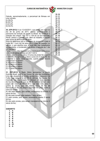 60
Calcule, aproximadamente, o percentual de fêmeas em
uma colmeia.
A) 38,2%
B) 65,7%
C) 61,8%
D) 54,5%
30. (FIP-2013) A Lei 12.433/2011, que entrou em vigor no
dia 29 de junho de 2011, alterou sensivelmente o
panorama da remição de penas no Brasil. Ao modificar a
redação dos artigos 126, 127 e 128 da Lei de Execução
Penal, passou a permitir que, além do trabalho, o estudo
seja causa de diminuição de pena.
Essa lei determina que a contagem do tempo será feita à
razão de 1 (um) dia de pena por 3 (três) de trabalho ou
estudo, o que significa que, a cada três dias trabalhados
ou estudados, o condenado terá direito a redução de 1 dia
em sua pena.
Fonte: http://jus.com.br/revista/texto/21100/a-nova-
remicao-de-penas acesso em 20/11/2012
Um réu que foi condenado a 12 anos de prisão fez a prova
do ENEM e foi aprovado; e fará o curso em 4 anos. Se ele
completar o curso nesse período, quanto tempo deverá
permanecer na prisão?
A) 10 anos e 3 meses
B) 10 anos e 8 meses
C) 10 anos e 4 meses
D) 11 anos e 3 meses
31. (FIP-2013) A Rede Globo apresentou a novela
Avenida Brasil, que foi um frenesi na vida dos brasileiros.
Uma das situações da novela apresentou o sequestro de
Tufão, cujo resgate foi de R$ 20 milhões. Na novela, foi
mostrado que esse resgate foi colocado em duas sacolas
de lixo. Considerando que os R$ 20 milhões tenham sido
pagos em notas de R$100,00 e que cada nota pesa 1
grama, e, ainda, que, em média, sacos de lixo de
fabricação no Rio de Janeiro suportam 40 quilos, então a
cena da novela:
A) não está correta, pois seriam necessários no mínimo 3
sacos de lixo;
B) não está correta, pois bastaria 1 saco de lixo;
C) está correta, pois seriam necessários exatos 2 sacos
de lixo.
D) não está correta, pois seriam necessários no mínimo 4
sacos de lixo;
GABARITO
1. A
2. B
3. A
4. A
5. B
6. A
7. B
8. 01
9. A
10. B
11. C
12. D
13. C
14. D
15. A
16. C
17. C
18. B
19. A
20. A
21. B
22. C
23. D
24. A
25. C
26. A
27. C
28. D
29. C
30. B
31. A
 